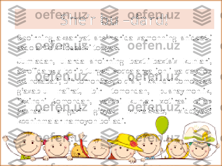 Shoirning  aksariyat  she'rlarida  zamonning  shiddatli 
sadolari o'z ifodasini topgan. 
Jumladan,  ularda  shoirning  baxtli-baxtsiz  kunlari, 
atrofida  yuz  berib  turgan  voqealarga  jonli  va  qaynoq 
munosabati,  bir  tomondan,  olqish,  ikkinchi  tomondan 
g'azab-u  nafrat,  bir  tomondan,  pushaymonlik, 
ikkinchi  tomondan,  yaxshi  kunlar  xotirasi  bilan 
yashash  singari  g'oyat  murakkab,  ziddiyatli 
kechinmalar namoyon bo'ladi.  She’r bu –dard! 