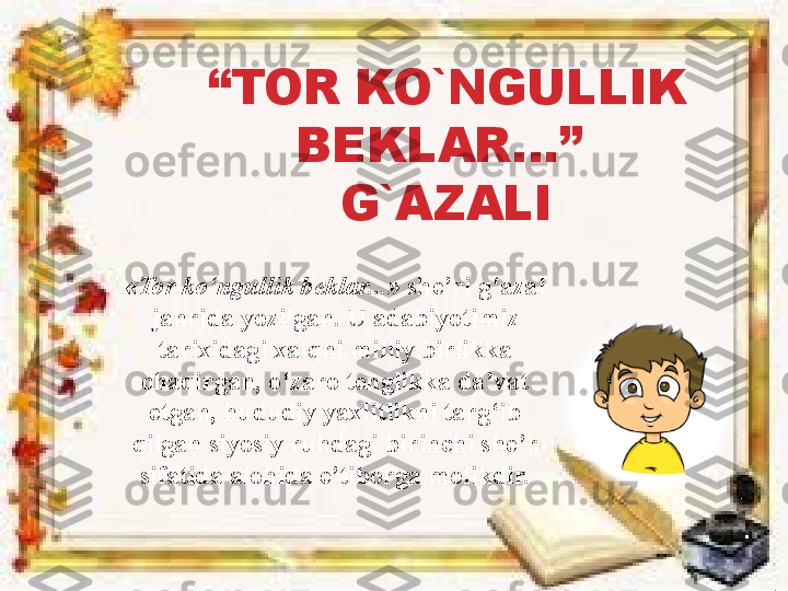 “ TOR KO`NGULLIK 
BEKLAR…” 
G`AZALI
«Tor ko‘ngullik beklar...»  she’ri g‘azal 
janrida yozilgan. U adabiyotimiz 
tarixidagi xalqni milliy birlikka 
chaqirgan, o‘zaro tenglikka da’vat 
etgan, hududiy yaxlitlikni targ‘ib 
qilgan siyosiy ruhdagi birinchi she’r 
sifatida alohida e’tiborga molikdir. 