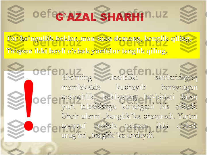 G`AZAL SHARHI
Tor ko'ngullik beklar, man-man demang, kenglik qiling, 
To'qson ikki bovli o'zbak yurtidur tenglik qiling.
She'rning  dastlabki  satrlaridayoq 
mamlakatda  kuchayib  borayotgan 
notinchlik,  beklarning  bir-birlari  bilan 
yurt  talashishga  kirishgani  his  etiladi. 
Shoir ularni „kenglik"ka chaqiradi. Yurtni 
tasarruf  etishda  to'qson  ikki  o'zbek 
urug'ini „tenglik"ka undaydi. 