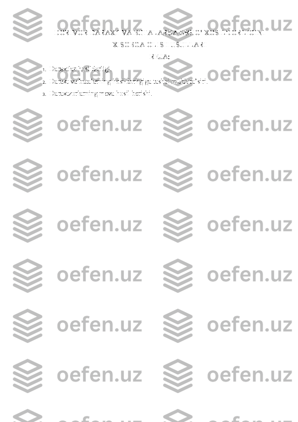 DORIVOR DARAXT VA BUTALARDA URUG’ XOSILDORLIGINI
XISOBGA OLISH USULLARI
REJA:
1.  Daraxtlar hosildorligi.
2.  Daraxt va butalarning hosildorligiga tashqi muhit ta’siri.
3.  Daraxtzorlarning meva hosil berishi. 