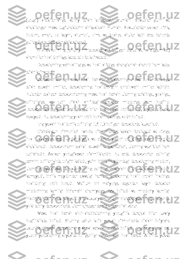 (urug’)   shakllanishiga   salbiy   ta’sir   ko’rsatishi   mumkin.   Sovuqlar   gulni   va
shakllangan   meva   tug’unaklarini   shikastlashi   mumkin.   Sovuqlardan   asosan   o’rik,
bodom,   eman,   oq   kayin,   shumtol,   olma   va   boshqa   shular   kabi   erta   bahorda
gullaydigan daraxtlar shikastlanadi.
O’zbekistonning   janubiy   mintaqasiga   xos   bo’lgan   quruq   va   issiq   (garmsel)
shamollar hosildorlikga katta talofat ko’rsatadi.
Daraxtlarning serhosilligiga va hosil sifatiga changlanish sharoiti ham katta
ta’sir ko’rsatadi.
Daraxtzorlarning   meva   hosil   berishi.Daraxtlarning   meva   hosil   berishiga
ta’sir   etuvchi   omillar,   daraxtlarning   hosildorligini   aniqlovchi   omillar   kabidir.
Bulardan tashqari daraxtzorlarning meva hosil berishi ularning tarkibiga, yoshiga,
to’liqligiga   va   turli   o’sish   sinfidagi   daraxtlar   miqdoriga   ham   bog’liq.
Daraxtzorlarning yoshi ortib borishi bilan hosili avval ortib boradi, keyinchalik esa
pasayadi. Bu daraxtlarning yoshi ortib borishi hisobiga sodir bo’ladi.
Eng yaxshi hosildorlik to’liqligi 0,6-0,7 bo’lgan daraxtlarda kuzatiladi.
O’zbekiston   o’rmonlari   Evropa   o’rmonlardan   keskin   farqlanadi   va   o’ziga
hos   hususiyatga   ega.   Undan   siyrak   va   qisman   yuqori   to’liqlikga   ega   o’rmonlar
shakllanadi.   Daraxtzorlarni   tashkil   etuvchi   daraxt   turlari,   ularning   vazifalari   ham
turlichadir.   Asosan   yorug’sevar   o’simliklardir.   Bu   erda   daraxtzorlar   qalinligi
termini qo’llanishda to’g’ri keladi, ya’ni birlik maydondagi daraxtlarning miqdori,
ularning   joylashishi,   daraxtzorlarning   qalinligi   pasayishi   bilan,   daraxtlar   miqdori
kamayadi,   birlik   maydondan   avvalgi   har   bir   daraxtning   hosili   ortishi   hisobiga
hosildorligi   ortib   boradi.   Ma’lum   bir   me’yorga   etgandan   keyin   daraxtlar
miqdorining   kamligi   birlamchi   ahamiyatga   ega   bo’ladi   va   miqdoriy   kamligi
hisobiga hosildorlik pasayadi. Bu xususiyatni  urug’li plantastiyalar  barpo etganda
yoki tabiiy daraxtzorlarda ularni ajratganda e’tiborga olish zarur.
Meva   hosil   berish   shoh-shabbalarining   yorug’lik   darajasi   bilan   uzviy
bog’liklikda   bo’ladi.   Shuning   uchun   ko’p   yarusli   o’rmonlarda   o’sishi   bo’yicha
ustunlik  qiluvchi   daraxtlarning  shoxi   serxosil   mevali  bo’ladi.  Eng  past   yarusi  esa
yuqori  yaruslarning soyasida  bo’lganligi sababli  kam  hosil beradi. Alohida yakka 