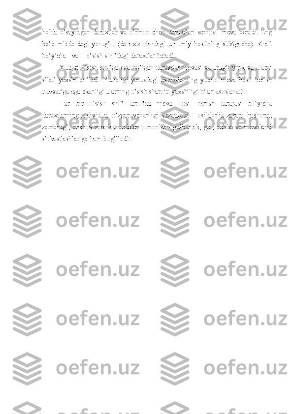 holda   o’sayotgan   daraxtlar   va   o’rmon   cheti   daraxtlari   serhosil   meva   beradi.   Eng
ko’p   miqdordagi   yorug’ni   (daraxtzorlardagi   umumiy   hosilning   80%gacha).   Kraft
bo’yicha I va II o’sish sinfidagi daraxtlar beradi.
Yuqori o’sish sinfiga ega bo’lgan daraxtlar mevasi va urug’i yirik va ularni
sifati   yaxshi   bo’ladi.   Yuqorigi   yarusdagi   daraxtlarning   yuqori   meva   hosil   berish
quvvatiga ega ekanligi ularning o’sish sharoiti yaxshiligi bilan asoslanadi.
Har   bir   o’sish   sinfi   atrofida   meva   hosil   berish   darajasi   bo’yicha
daraxtlarning   individual   o’zgaruvchanligi   kuzatiladi.   Hosildorlik   zararli   hashorat,
zambrug’, boshqa zararkunandalar tomonidan gulkurtak, gul, qubba va mevalarni
shikastlashlariga ham bog’liqdir. 