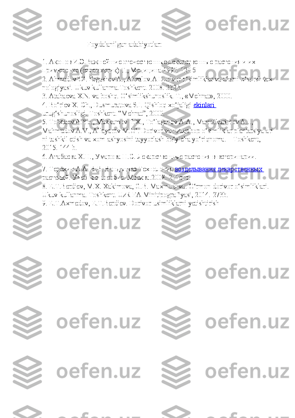                            Foydalanilgan   adabiyotlar :
 
1.   Акопов И.Э.Важнейшие отечественные лекарственные растения и их  
приминение   (справочник)   Т.,   Медицина   1990. 120   б  
2.   Ahmedov   O‘.   Ergashev   A.,   Abzalov.A   Dorivor   o‘simliklar   va   ularni   o‘stirsh   tex
nologiyasi.   Ukuv   kullanma.Toshkent. 2008. 232   b  
3.   Atabaeva   X.N.   va   boshq.   O‘simlikshunoslik.   T.,   «Mehnat», 2000.  
4.   Bo‘riev X. Ch., Dusmuratova S.I. Qishloq xo‘jaligi   ekinlari       
urug‘shunosligi.   Toshkent. “Mehnat”,   2000.
5.   To‘xtaev B.Yo., Maxkamov T.X., To‘laganov A.A., Mamatkarimov A.I.,  
Mahmudov   A.V.,   Allayarov   M.O‘.   Dorivor   va   ozuqabop   o‘simliklar   plantatsiyalari
ni   tashkil etish   va   xom-ashyosini   tayyorlash   bo‘yicha   yo‘riqnoma.   –   Toshkent, 
2015.   144   b.  
6.   Атабаева Х.Н., Умарова Н.С. Лекарственные растения в ветеринарии.  
7.   Терёхин А.А. В.В. Вандышев Технология   возделывания лекарственных       
растений.   Учебное   пособие.   Москва.2008. 201стр.
8.   E.T.Berdiev,   M.X.   Xakimova,   G.B.   Maxmudova.   O‘rmon   dorivor   o‘simliklari.  
Ukuv   kullanma.   Toshkent.   UzR   FA   Minitipografiyasi, 2014.-273b.  
9.   E.T.Axmedov,   E.T.Berdiev.   Dorivor   usimliklarni yetishtirish   