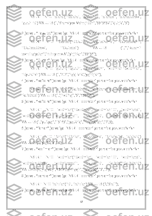 INSERT   INTO   `talaba`(`idtalaba`,   `talabaFIO`,   `talabatel`,   `talabaaddress`,
`guruh_id`) VALUES (1,’Shamsiyev Mehrojiddin’,’5545659’,’kjuhjk’,’5’)
2-jadval. “Fakultet” jadvaliga INSERT operatori yordamida yozuv qo’shish
INSERT   INTO   `fakultet`(`idfakultet`,   `fakultetName`,   `fakultetdekani`,
`fakultetaddress`,   `fakultettel`)   VALUES   (1,’’,’Raqamli
texnologiyalari’,’Boboyorov A’,’yhjjbk,n’,’55456’);
3-jadval. “Guruh” jadvaliga INSERT operatori yordamida yozuv qo’shish
INSERT   INTO   `guruh`(`idguruh`,   `guruhraqam`,   `xodimlar_idxodimlar`,
`idyunalish`) VALUES (1,’303’,’hgkj knk’,’ygjhbjkh’);
4-jadval. “kafedra” jadvaliga INSERT operatori yordamida yozuv qo’shish
INSERT   INTO   `kafedra`(`idkafedraid`,   `kafedraname`,   `kafedraxodimid`,
`kafedratel`) VALUES (1,’jhxdfngj’,’5’,’655656’);
5-jadval. “kafedra” jadvaliga INSERT operatori yordamida yozuv qo’shish
INSERT   INTO   `xodimlar`(`idxodimlar`,   `xodimlarFIO`,   `xodimlartel`,
`xodimlaraddress`,   `xodimlaremail`,   `fakultet_id`,   `kafedra_idkafedraid`)
VALUES (1,’yufuygj’,’15165’,’jygukhkj’,’hbkjb@hgbj’,’2’,5);
6-jadval. “fanlar” jadvaliga INSERT operatori yordamida yozuv qo’shish
INSERT   INTO   `fanlar`(`idfanlar`,   `fanlarName`,   `fanlarkafId`,   `talabaid`)
VALUES (1,’ykjjh’,’5’,’7’);
7-jadval. “xodimlar” jadvaliga INSERT operatori yordamida yozuv qo’shish
INSERT   INTO   `xodimlar`(`idxodimlar`,   `xodimlarFIO`,   `xodimlartel`,
`xodimlaraddress`,   `xodimlaremail`,   `fakultet_id`,   `kafedra_idkafedraid`)
VALUES (1,’jhgjkkbj’,’6563’,’ghfhgvjh’,’hgjgjh@j’,’5’,’2’);
8-jadval. “baholar” jadvaliga INSERT operatori yordamida yozuv qo’shish
INSERT INTO `baholar`(`id`, `baholar`) VALUES (2,’5ball’);
9-jadval. “yunalish” jadvaliga INSERT operatori yordamida yozuv qo’shish
17 