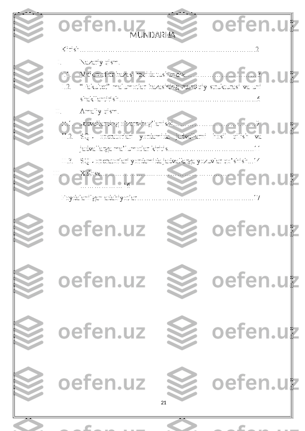 MUNDARIJA
Kirish…………………………………………………….………….2
I. Nazariy qism.
I.1. Malumotlar bazasi haqida tushuncha …………………………3
I.2. “Fakultet”   malumotlar   bazasining   mantiqiy   strukturasi   va   uni
shakllantirish…………………………………………..……...6
II. Amaliy qism.
II.1. Jadvallarning o’zaro bog’lanishi…………………………….. 9
II.2. SQL   operatorlari   yordamida   jadvallarni   hosil   qilish   va
jadvallarga ma’lumotlar kiritis……………..………………..11
II.3. SQL operatorlari yordamida jadvallarga yozuvlar qo’shish...14
III. Xulosa………………...…………………………….
……………… 16
           Foydalanilgan adabiyotlar………..………………………………... 17
21 