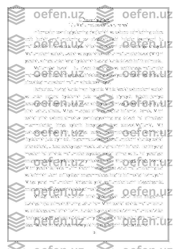 I.  Nazariy qism
1.1. Ma’lumot bazasi tushunchasi
Informatsion   texnologiyalarning   rivojlanishi   va   axborot   oqimlarining   tobora
ortib   borishi,   ma’lumotlarning   tez   o’zgarishi   kabi   holatlar   insoniyatni   bu
ma’lumotlarni   o’z   vaqtida   qayta   ishlash   choralarini   qidirib   topishga   undaydi.
Ma’lumotlarni saqlash, uzatish va qayta ishlash uchun ma’lumotlar bazasi (MB) ni
yaratish, so’ngra undan keng foydalanish bugungi kunda dolzarb bo’lib qolmoqda.
Ma’lumotlar   bazasi   –   bu   o’zaro   bog’langan   va   tartiblangan   ma’lumotlar
majmuasi   bo’lib,   u   ko’rilayotgan   ob’ektlarning   xususiyatini,   holatini   va   ob’ektlar
o’rtasidagi munosabatni ma’lum sohada tavsiflaydi.
Darhaqiqat, hozirgi kunda inson hayotida MBda kerakli axborotlarni saqlash
va   undan   oqilona   foydalanish   juda   muhim   rol   o’ynaydi.   Sababi:   jamiyat
taraqqiyotining   qaysi   jabhasiga   nazar   solmaylik   o’zimizga   kerakli   ma’lumotlarni
olish   uchun,   albatta,   MBga   murojaat   qilishga   majbur   bo’lamiz.   Demak,   MBni
tashkil   qilish   axborot   almashuv   texnologiyasining   eng   dolzarb   hal   qilinadigan
muammolaridan   biriga   aylanib   borayotgani   davr   taqozasi.Ma’lumki,   MB
tushunchasi   fanga   kirib   kelgunga   qadar,   ma’lumotlardan   turli   ko’rinishda
foydalanish juda qiyin edi. Programma tuzuvchilar ma’lumotlarini shunday tashkil
qilar edilarki, u faqat qaralayotgan masala uchungina o’rinli bo’lardi. Har bir yangi
masalani   hal   qilishda   ma’lumotlar   qaytadan   tashkil   qilinar   va   bu   hol   yaratilgan
programmalardan   foydalanishni   qiyinlashtirar   edi.   Shuni   qayd   qilish   lozimki,
MBni  yaratishda ikkita muhim shartni hisobga olmoq zarur: ma’lumotlarning turi
va ko’rinishi ularni qo’llaydigan programmalarga bog’liq bo’lmasligi lozim, ya’ni
MBga   yangi   ma’lumotlarni   kiritganda   yoki   ma’lumotlar   turini   o’zgartirganda,
programmalarni o’zgartirish talab etilmasligi lozim;
MBdagi   kerakli   ma’lumotni   bilish   yoki   izlash   uchun   biror   programma
tuzishga  hojat  qolmasin.Shuning   uchun  ham   MBni   tashkil  etishda   ma’lum  qonun
va qoidalarga amal qilish lozim. Bundan buyon axborot so’zini ma’lumot so’zidan
farqlaymiz, ya’ni axborot so’zini umumiy tushuncha sifatida qabul qilib, ma’lumot
deganda aniq bir belgilangan narsa yoki hodisa sifatlarini nazarda tutamiz.
3 