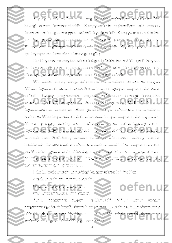 Bugungi   kunda   ma’lumotlarni   eng   ishonchli   saqlaydigan   vositalardan   biri
hozirgi   zamon   kompyuterlaridir.   Kompyuterlarda   saqlanadigan   MB   maxsus
formatga ega bo’lgan muayyan tuzilmali fayl demakdir. Kompyuter xotirasida har
bir   fayl   yozuv   deb   ataladigan   bir   xil   turdagi   qismlardan   iborat   bo’ladi.
Yozuvo’zaro   bog’langan   ma’lumotlarning   bir   qismidir.   Fayldagi   yozuvlar   soni
qaralayotgan ma’lumotning o’lchoviga bog’liq.
Har bir yozuv esa maydon deb   ataladigan bo’laklardan tashkil topadi. Maydon
ma’lumotlarning   qisqa   to’plamidan   iborat   bo’lishi   lozim.   Har   bir   maydon,   o’zi
ifodalaydigan ma’lumotlariga ko’ra, biror nomga ega bo’ladi.
MB   tashkil   qilish,   ularga   qo’shimcha   ma’lumotlarni   kiritish   va   mavjud
MBdan   foydalanish   uchun   maxsus   MBlar   bilan   ishlaydigan   programmalar   zarur
bo’ladi.   Bunday   programmalar   majmui   ma’lumotlar   bazasini   boshqarish
sistemalari   (MBBT)   deb   yuritiladi.   Aniqroq   qilib   aytganda,   MBBT–bu   ko’plab
foydalanuvchilar   tomonidan   MBni   yaratish,   unga   qo’shimcha   ma’lumotlarni
kiritish va MBni birgalikda ishlatish uchun zarur bo’lgan programmalar majmuidir.
MBBSning   asosiy   tarkibiy   qismi–ma’lumotlar   bo’lsa,   boshqa   tarkibiy   qismi–
foydalanuvchilardir.   Bulardan   tashqari   Hardware-   texnik   va   Software-dasturiy
ta’minoti   ham   MBBSning   samarali   ishlashini   ta’minlovchi   tarkibiy   qismlar
hisoblanadi. Hardware tashqi qo’shimcha qurilma iborat bo’lsa, programma qismi
esa MB bilan foydalanuvchi o’rtasidagi muloqotni tashkil qilishni amalga oshiradi.
MBning   tuzilishi   o’rganilayotgan   ob’ektning   ma’lumotlari   ko’rinishi,   ma’nosi,
tuzilishi va hajmiga bog’liq bo’ladi.
Odatda, foydalanuvchilar quyidagi kategoriyalarga bo’linadilar:
 foydalanuvchi-programma tuzuvchi;
 sistemali programma tuzuvchi;
 ma’lumotlar bazasi administratori.
Bunda   programma   tuzgan   foydalanuvchi   MBBT   uchun   yozgan
programmasiga javob beradi, sistemali programma tuzuvchi esa butun sistemaning
ishlashi   uchun   javobgar   hisoblanadi.   U   holda   MB   administratori   sistemaning
saqlanish holatiga va ishonchliligiga javob beradi.
4 