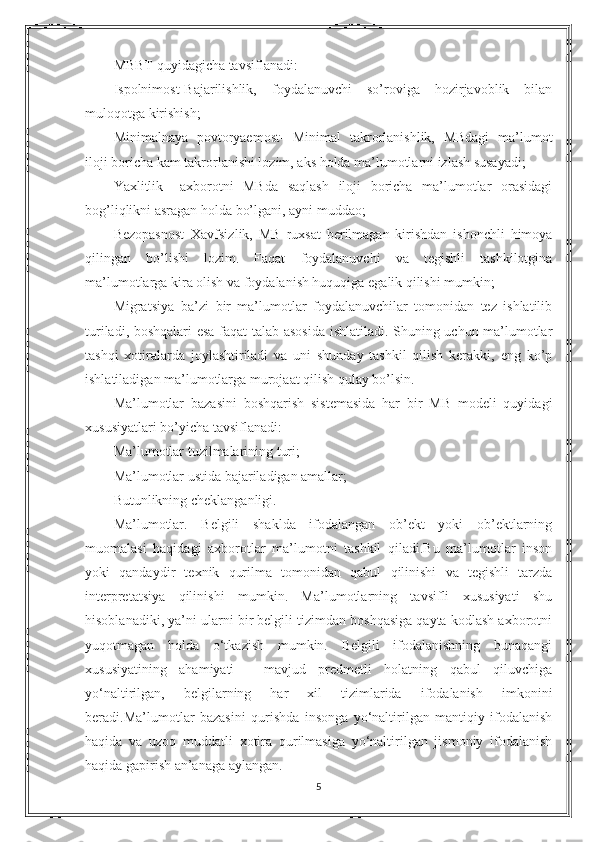 MBBT quyidagicha tavsiflanadi:
Ispolnimost-Bajarilishlik,   foydalanuvchi   so’roviga   hozirjavoblik   bilan
muloqotga kirishish;
Minimalnaya   povtoryaemost-   Minimal   takrorlanishlik,   MBdagi   ma’lumot
iloji boricha kam takrorlanishi lozim, aks holda ma’lumotlarni izlash susayadi;
Yaxlitlik   –axborotni   MBda   saqlash   iloji   boricha   ma’lumotlar   orasidagi
bog’liqlikni asragan holda bo’lgani, ayni muddao;
Bezopasnost–Xavfsizlik,   MB   ruxsat   berilmagan   kirishdan   ishonchli   himoya
qilingan   bo’lishi   lozim.   Faqat   foydalanuvchi   va   tegishli   tashkilotgina
ma’lumotlarga kira olish va foydalanish huquqiga egalik qilishi mumkin;
Migratsiya–ba’zi   bir   ma’lumotlar   foydalanuvchilar   tomonidan   tez   ishlatilib
turiladi, boshqalari esa faqat talab asosida  ishlatiladi. Shuning uchun ma’lumotlar
tashqi   xotiralarda   joylashtiriladi   va   uni   shunday   tashkil   qilish   kerakki,   eng   ko’p
ishlatiladigan ma’lumotlarga murojaat qilish qulay bo’lsin.
Ma’lumotlar   bazasini   boshqarish   sistemasida   har   bir   MB   modeli   quyidagi
xususiyatlari bo’yicha tavsiflanadi:
Ma’lumotlar tuzilmalarining turi;
Ma’lumotlar ustida bajariladigan amallar;
Butunlikning cheklanganligi.
Ma’lumotlar.   Belgili   shaklda   ifodalangan   ob’ekt   yoki   ob’ektlarning
muomalasi   haqidagi   axborotlar   ma’lumotni   tashkil   qiladi.Bu   ma’lumotlar   inson
yoki   qandaydir   texnik   qurilma   tomonidan   qabul   qilinishi   va   tegishli   tarzda
interpretatsiya   qilinishi   mumkin.   Ma’lumotlarning   tavsifli   xususiyati   shu
hisoblanadiki, ya’ni ularni bir belgili tizimdan boshqasiga qayta kodlash axborotni
yuqotmagan   holda   o‘tkazish   mumkin.   Belgili   ifodalanishning   bunaqangi
xususiyatining   ahamiyati   -   mavjud   predmetli   holatning   qabul   qiluvchiga
yo‘naltirilgan,   belgilarning   har   xil   tizimlarida   ifodalanish   imkonini
beradi.Ma’lumotlar   bazasini   qurishda   insonga   yo‘naltirilgan   mantiqiy   ifodalanish
haqida   va   uzoq   muddatli   xotira   qurilmasiga   yo‘naltirilgan   jismoniy   ifodalanish
haqida gapirish an’anaga aylangan.
5 