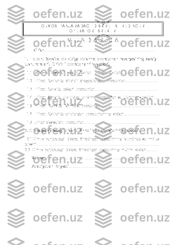 OLMOS  PANJARADAGI  DISKRET  SHREDINGER 
 OPERATORI  SREKTRI
M U N D A R I J A
        Kirish ……………………………………………………………………….   
1.  Helbert  fazosida  o`z-o`ziga  qo`shma  operatorlar  nazaryasining  asosiy  
tushunchalari.  Chiziqli  operatorlarning spektri.                       
  1.1  Ichki   ko`paytmali  vektor  fazolar.   Hilbert  fazolari………………………
  1.2  Hilbert  fazolarida  chiziqli  chegaralangan   operatorlar…………………….
  1.3  Hilbert  fazosida  teskari  operatorlar………………………………………..
  1.4  Hilbert  fazosida  o`z-o`ziga  qo`shma  operatorlar  va  ularning  xossalari…
  1.5  Hilbert   fazosida   kompakt  operatorlar…………………………………
  1.6  Hilbert  fazolarida  aniqlangan  operatorlarning  spektri………………………
  1.7  Unitar  ekvivalent  operatorlar………………………………………………
2. Olmos  panjaradagi  diskret  Shredinger  operatorining  spektri.
   2.1 Olmos  panjaradagi  diskret  Shredinger  operatorining  koordinata va  implus 
ta`sviri………………………………………………………………………………. 
2.2  Olmos  panjaradagi  diskret  Shredinger   operatorning  muhim  spektri……..
      Xulosa ………………………………………………………………………..
     Adabiyotlar  ro`yxati ………………………………………………………… 