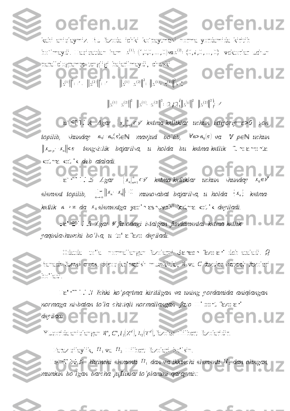 kabi  aniqlaymiz.  Bu  fazoda  ichki  ko`paytmani  norma  yordamida  kiritib  
bo`lmaydi.  Haqiqatdan  ham    z ( 1 )
=( 1,0,0 , … , 0	) va z ( 2 )
= ( 0 , i , 0 , … , 0 )
   vektorlar  uchun
parallelogramm  tengligi  bajarilmaydi,  chunki    	
||
z ( 1 )	|| 2
= 1 .  	||
z ( 2 )	|| 2
= 1       	||
z ( 1 )
+ z ( 2 )	|| 2
=	|| z ( 1 )
− z ( 2 )	|| 2
= 1	
||z(1)+z(2)||2+||z(1)−	z(2)||2=	2≠2(||z(1)||2+||z(2)||2)=	4
Ta`rif 1.1.4     Agar     	
{xn}n=1
∞	⊂V    ketma-ketliklar   uchun   ixtiyoriy   ε>0     son
topilib,     shunday     n
0 = n
0 ( ε )
∈     mavjud     bo`lib,    	
ℕ	nⱯ	>n0(ε)   va       p	Ɐ ∈   uchun	ℕ	
||xn+p−	xn||<ε
      tengsizlik     bajarilsa,     u     holda     bu     ketma-ketlik     fundamental
ketma-ketlik   deb  ataladi.
Ta`rif   1.1.5     Agar      	
{ x
n	}
n = 1∞
⊂ V
    ketma-ketliklar     uchun     shunday     x
0 ∈ V
element   topilib,        lim
n → ∞	
|| x
n − x
0	|| = 0
     munosabat   bajarilsa,   u   holda     	{xn}      ketma-
ketlik   	
n→	∞   da    x
0  elementga   yaqinlashuvchi  ketma-ketlik   deyiladi.
Ta'rif 1.1.6   Agar  	
V  fazodagi  istalgan  fundamental  ketma-ketlik 
yaqinlashuvchi  bo’lsa,  u   to’la fazo    deyiladi. 
  Odatda     to’la     normallangan   fazolarni   Banach   fazolari   deb   ataladi.  	
Q
Banach   fazosi   emas.   Biroq   ko’rsatish   mumkinki,   R
  va   C
  fazolar   Banach   fazolari
bo’ladi.
Ta'rif  1.1.7   Ichki  ko’paytma  kiritilgan  va  uning  yordamida  aniqlangan
normaga  nisbatan  to’la  chiziqli  normallangan   fazo   Hilbert  fazolari    
deyiladi.    
 Yuqorida aniqlangan 	
Rn,Cn,l2(Zd),L2(Td), fazolar  Hilbert  fazolaridir.  
        Faraz qilaylik,  	
H	1  va  	H	2    Hilbert  fazolari  bo‘lsin. 
      Ta`rif   1.1.8     Birinchi   elementi  	
H	1   dan   va   ikkinchi   elementi   H
2   dan   olingan,
mumkin  bo‘lgan  barcha  juftliklar to‘plamini  qaraymiz:  
