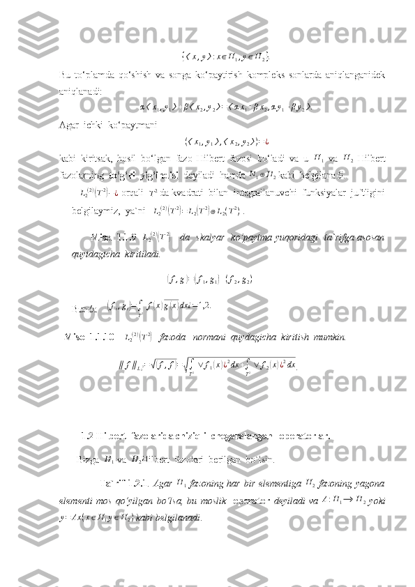 { 〈 x , y 〉 : x ∈ H
1 , y ∈ H
2 } .
Bu   to‘plamda   qo‘shish   va   songa   ko‘paytirish   kompleks   sonlarda   aniqlanganidek
aniqlanadi: α〈x1,y1〉+β〈x2,y2〉=〈αx1+βx2,αy1+βy2〉.
Agar  ichki  ko‘paytmani 	
(〈x1,y1〉,〈x2,y2〉)=¿
kabi   kiritsak,   hosil   bo‘lgan   fazo   Hilbert   fazosi   bo‘ladi   va   u   H
1   va   H
2   Hilbert
fazolarning   to‘g‘ri  yig‘indisi   deyiladi  hamda 	
H	1⊕H	2  kabi  belgilanadi.         
     L
2 ( 2 )	
(
T 2	)
− ¿
 orqali  	T2  da kvadrati  bilan  integrallanuvchi  funksiyalar  juftligini
belgilaymiz,  ya`ni    L
2 ( 2 )	
(
T 2	)
= L
2	( T 2	)
⊕ L
2 ( T 2
)
 .   
           Misol 1.1.9    L
2 ( 2 )	
(
T 2	)
      da   skalyar   ko’paytma yuqoridagi   ta`rifga asosan
quyidagicha  kiritiladi.
                                       
( f , g	) =	( f
1 , g
1	) + ( f
2 , g
2 )
   
Bunda     	
(fi,gi)=∫
T2 f(x)g(x)dx	i=1,2.
   Misol 1.1.10     L
2 ( 2 )	
(
T 2	)
    fazoda   normani  quydagicha  kiritish  mumkin.
                   	
∥	f∥L22=√(f,f)=√∫
T2 ∨	f1(x)¿2dx	+∫
T2 ∨	f2(x)¿2dx .
          1.2 Hilbert  fazolarida chiziqli  chegaralangan   operatorlar. 
       Bizga  	
H	1  va  	H	2 Hilbert  fazolari  berilgan  bo`lsin.
                        Ta`rif  1.2.1 .   Agar  	
H	1   fazoning har bir elementiga   H
2   fazoning yagona
elementi   mos   qo’yilgan   bo’lsa,   bu   moslik     operator   deyiladi   va  	
A:H	1⟶	H	2   yoki	
y=	Ax	(x∈H	1y∈H	2)
 kabi belgilanadi . 