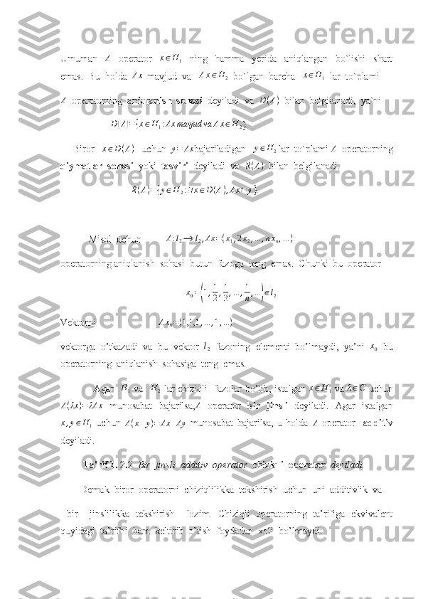 Umuman     A
    operator     x ∈ H
1     ning     hamma     yerida     aniqlangan     bo`lishi     shart
emas.  Bu  holda  Ax   mavjud  va   	Ax∈H	2   bo`lgan  barcha   	x∈H	1   lar  to`plami 
A
  operatorning   aniqlanish  sohasi   deyiladi  va  	
D(A)   bilan  belgilanadi,  ya`ni  
                     D	
( A	) = { x ∈ H
1 : Ax mavjud va A x ∈ H
2 }
     Biror    x ∈ D ( A )
   uchun   y = Ax
bajariladigan    y ∈ H
2  lar  to`plami  A
  operatorning
qiymatlar  sohasi   yoki   tasviri   deyiladi  va  	
R(A)   bilan  belgilanadi.
                  	
R(A)={y∈H	2:∃x∈D	(A),Ax	=	y}.
  Misol  uchun           A : l
2 ⟶ l
2 , Ax = ( x
1 , 2 x
2 , ... , n x
n , ... )
operatorning aniqlanish  sohasi  butun  fazoga  teng  emas.  Chunki  bu  operator 
x
0 =	
( 1 , 1
2 , 1
3 , ... , 1
n , ...	) ∈ l
2
Vektorni                         	
Ax0=(1,1,1	,...	,1,...)
vektorga   o’tkazadi   va   bu   vektor   l
2   fazoning   elementi   bo’lmaydi,   ya’ni   x
0   bu
operatorning  aniqlanish  sohasiga  teng  emas.
                    Agar   	
H	1   va    H
2   lar chiziqli   fazolar bo’lib, istalgan   x ∈ H
1   va   λ ∈ C
  uchun	
A(λx	)=	λAx
  munosabat   bajarilsa,	A   operator   bir   jinsli   deyiladi.   Agar   istalgan
x , y ∈ H
1   uchun   A ( x + y ) = Ax + Ay
  munosabat   bajarilsa,   u   holda   A
  operator     additiv
deyiladi.
          Ta'rif 1. 2.2   Bir  jinsli  additiv  operator   chiziqli  operator   deyiladi. 
        Demak  biror  operatorni  chiziqlilikka  tekshirish  uchun  uni  additivlik  va
  bir     jinslilikka   tekshirish     lozim.   Chiziqli   operatorning   ta’rifiga   ekvivalent
quyidagi  ta’rifni  ham  keltirib  o’tish  foydadan  xoli  bo’lmaydi: 