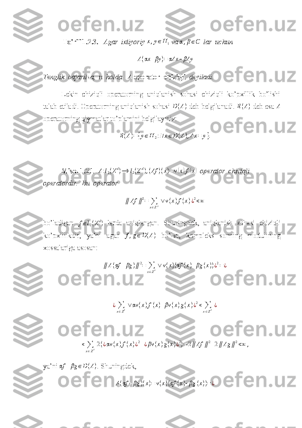             Ta'rif 1.2.3.    Agar  ixtiyoriy x,y∈H	1  va 	α,β∈C    lar  uchun 	
A(αx	+βy	)=	αAx	+βAy
Tenglik  bajarilsa,  u  holda    A
  operator  chiziqli   deyiladi.  
Lekin   chiziqli   operatorning   aniqlanish   sohasi   chiziqli   ko’pxillik   bo’lishi
talab etiladi. Operatorning aniqlanish sohasi   D ( A )
 deb belgilanadi.   R ( A )
 deb esa   A
operatorning qiymatlar to’plamini belgilaymiz:
R ( A ) = { y ∈ H
2 : ∃ x ∈ D ( A ) , Ax = y } .
Misol 1.2.1  	
A:l2(Zd)⟶	l2(Zd),(Af	)(x)=v(x)f(x)   operator  chiziqli  
operatordir.  Bu  operator 	
∥	Af	∥2=	∑x∈Zd ∨	v(x)f(x)¿2<∞
bo’ladigan   f ∈ l
2 ( Z d
)
  larda   aniqlangan.   Shuningdek,   aniqlanish   sohasi   chiziqli
ko’pxillikdir,   ya’ni   agar   f , g ∈ D ( A )
  bo’lsa,   kompleks   sonning   modulining
xossalariga asosan: 	
∥	A(αf	+βg	)∥2=	∑x∈Zd ∨	v(x)(αf	(x)+βg	(x))¿2=¿
¿
∑
x ∈ Z d   ∨ αv ( x ) f ( x ) + βv ( x ) g ( x ) ¿ 2
≤
∑
x ∈ Z d   ¿	
≤	∑x∈Zd 2(¿αv	(x)f(x)¿2+¿βv	(x)g(x)¿2)=2∥Af	∥2+2∥	Ag	∥2<∞	,
ya’ni 	
αf	+βg	∈D(A) .  Shuningdek,
A ( αf + βg ) ( x ) = v ( x ) ( αf ( x ) + βg ( x ) ) = ¿ 