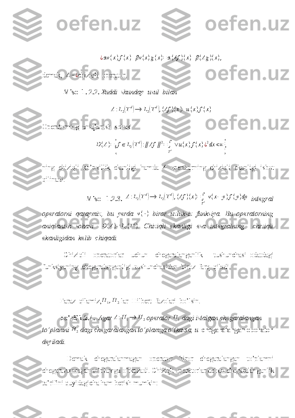 ¿ αv ( x ) f ( x ) + βv ( x ) g ( x ) = α ( Af ) ( x ) + β ( Ag ) ( x ) ,
demak,   A − ¿
chiziqli  operator. 
   Misol 1. 2.2.  Xuddi  shunday  usul  bilan 
A : L
2( T d	)
⟶ L
2	( T d	)
, ( Af ) ( x ) = u ( x ) f ( x )
Operatorning  aniqlanish  sohasi 	
D(A)={f∈L2(Td):∥Af	∥2=∫
Td ∨u(x)f(x)¿2dx	<∞}
ning   chiziqli   ko’pxillik   ekanligi   hamda  	
A   operatorning   chiziqli   ekanligi   isbot
qilinadi.
                        Misol   1.2.3.   A : L
2	
( T d	)
⟶ L
2	( T d	)
, ( Af ) ( x ) =
∫
T d   v ( x − y ) f ( y ) dy
  integral
operatorni   qaraymiz,   bu   yerda   v ( ⋅ )
  biror   uzluksiz   funksiya.   Bu   operatorning
aniqlanish   sohasi     D ( A ) = L
2 ( T d
)
.   Chiziqli   ekanligi   esa   integralning     chiziqli
ekanligidan  kelib  chiqadi. 
  Chiziqli     operatorlar     uchun     chegaralanganlik       tushunchasi   odatdagi
funksiyaning  chegaralanganligi  tushunchasidan  biroz  farq  qiladi.
Faraz  qilamiz,	
H	1,H	2  lar  Hilbert  fazolari  bo’lsin.
Ta'rif 1.2.4.   Agar  A : H
1 ⟶ H
2  operator 	
H	1  dagi istalgan chegaralangan 
to’plamni 	
H	2  dagi chegaralangan to’plamga o’tkazsa, u   chegaralangan operator
deyiladi. 
  Demak   chegaralanmagan   operator   biror   chegaralangan   to’plamni
chegaralanmagan to’plamga o’tkazadi. Chiziqli operatorlar uchun chegaralanganlik
ta’rifini quyidagicha ham berish mumkin: 