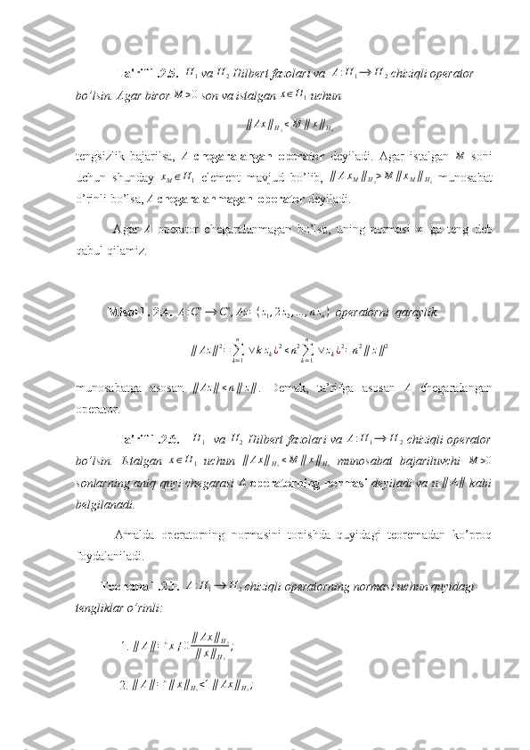               Ta'rif 1.2.5.   H
1  va  H
2  Hilbert fazolari va   A : H
1 ⟶ H
2  chiziqli operator 
bo’lsin. Agar biror M	>0  son va istalgan 	x∈H	1  uchun 	
∥	Ax	∥H2≤M	∥	x∥H1
tengsizlik   bajarilsa,  	
A   chegaralangan   operator   deyiladi.   Agar   istalgan  	M   soni
uchun   shunday   x
M ∈ H
1   element   mavjud   bo’lib,   ∥ A x
M ∥
H
2 > M ∥ x
M ∥
H
1   munosabat
o’rinli bo’lsa, 	
A   chegaralanmagan  operator  deyiladi. 
  Agar   A
  operator   chegaralanmagan   bo’lsa,   uning   normasi   ∞
  ga   teng   deb
qabul qilamiz.
Misol 1. 2.4.   A : C n
⟶ C n
, Az = ( z
1 , 2 z
2 , ... , n z
n )
  operatorni  qaraylik. 
∥ Az ∥ 2
=
∑
k = 1n
  ∨ k z
k ¿ 2
≤ n 2
∑
k = 1n
  ∨ z
k ¿ 2
= n 2
∥ z ∥ 2
munosabatga   asosan  	
∥	Az	∥≤n∥	z∥ .   Demak,   ta’rifga   asosan   A
  chegaralangan
operator. 
    Ta'rif 1.2.6.     	
H	1    va   H
2   Hilbert fazolari  va  	A:H	1⟶	H	2   chiziqli operator
bo’lsin.   Istalgan  	
x∈H	1   uchun  	∥	Ax	∥H2≤M	∥	x∥H1   munosabat   bajariluvchi  	M	>0
sonlarning aniq quyi chegarasi   A
  operatorning normasi   deyiladi va u   ∥ A ∥
  kabi
belgilanadi. 
  Amalda   operatorning   normasini   topishda   quyidagi   teoremadan   ko’proq
foydalaniladi.
         Teorema 1.2.1.  	
A:H	1⟶	H	2  chiziqli operatorning normasi uchun quyidagi 
tengliklar o’rinli:  
    1. 	
∥	A∥=¿x≠0∥	Ax	∥H2	
∥	x∥H1
;
              2. 	
∥	A∥=¿∥	x∥H1<1∥	Ax	∥H2; 