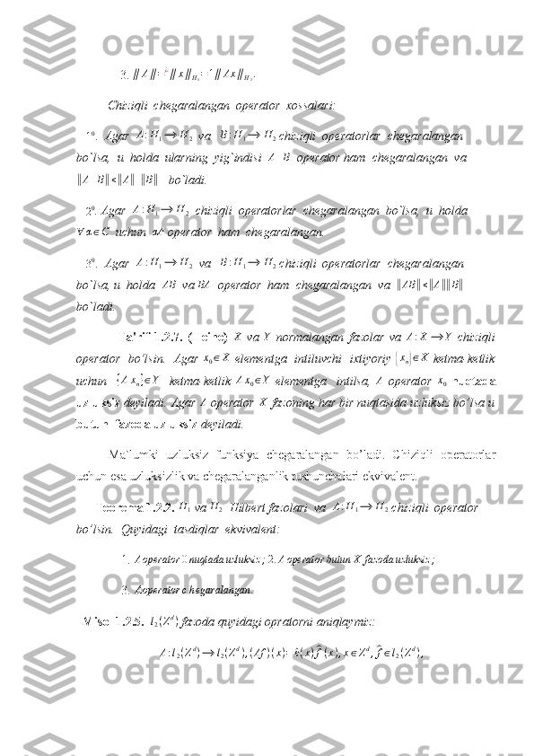               3. ∥	A∥=¿∥	x∥H1=1∥	Ax	∥H2.   
          Chiziqli  chegaralangan  operator  xossalari:
   	
10.   Agar  	A:H	1⟶	H	2   va    B : H
1 ⟶ H
2  chiziqli  operatorlar  chegaralangan  
bo`lsa,  u  holda  ularning  yig`indisi  	
A+B   operator ham  chegaralangan  va	
‖A+B‖≤‖A‖+‖B‖
   bo`ladi.
   	
20 . Agar  	A:H	1⟶	H	2   chiziqli  operatorlar  chegaralangan  bo`lsa,  u  holda	
∀	α∈C
  uchun  	αA  operator  ham  chegaralangan.
   	
30.   Agar   A : H
1 ⟶ H
2   va    B : H
1 ⟶ H
2  chiziqli  operatorlar  chegaralangan  
bo`lsa, u  holda  	
AB   va 	BA   operator  ham  chegaralangan  va  	‖AB	‖≤‖A‖‖B‖    
bo`ladi.
    Ta'rif   1.2.7.   (Heine)  	
X   va  	Y   normalangan   fazolar   va  	A:X	⟶	Y   chiziqli
operator   bo’lsin.   Agar  	
x0∈X   elementga   intiluvchi   ixtiyoriy  	{ x
n	} ∈ X
  ketma-ketlik
uchun    	
{Axn}∈Y     ketma-ketlik  	Ax0∈Y   elementga     intilsa,  	A   operator  	x0   nuqtada
uzluksiz  deyiladi. Agar  A
 operator  X
 fazoning har bir nuqtasida uzluksiz bo’lsa u
butun  fazoda uzluksiz  deyiladi. 
Ma`lumki   uzluksiz   funksiya   chegaralangan   bo’ladi.   Chiziqli   operatorlar
uchun esa uzluksizlik va chegaralanganlik tushunchalari ekvivalent.
       Teorema 1.2.2. 	
H	1  va  H
2   Hilbert fazolari  va  	A:H	1⟶	H	2  chiziqli  operator 
bo’lsin.  Quyidagi  tasdiqlar  ekvivalent:  
    1.  A operator 0 nuqtada uzluksiz ;
 	
2.	Aoperator	butun	X	fazoda	uzluksiz	;   
    3. 	
Aoperator	chegaralangan	.  
   Misol 1.2.5.  	
l2(Zd)  fazoda quyidagi opratorni aniqlaymiz: 	
A:l2(Zd)⟶	l2(Zd),(Af	)(x)=	^ε(x)^f(x),x∈Zd,^f∈l2(Zd), 