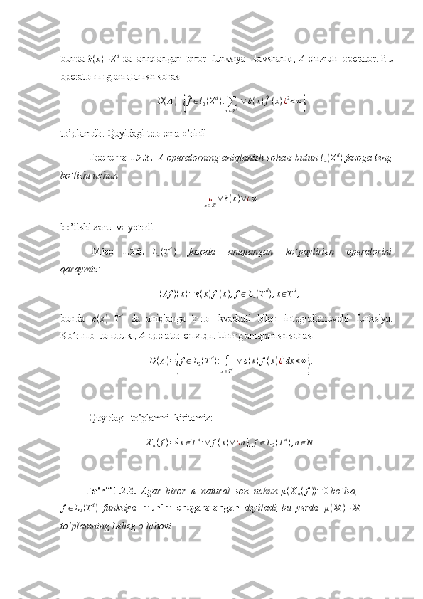 bunda ^ ε ( x ) − Z d
 da  aniqlangan  biror  funksiya. Ravshanki,  A
 chiziqli  operator. Bu
operatorning aniqlanish sohasi 	
D(A)={
^f∈l2(Zd):∑
x∈Zd ∨	^ε(x)^f(x)¿2<∞}
to ’ plamdir .  Quyidagi   teorema   o ’ rinli . 
  Teorema  1.2.3.  	
A   operatorning aniqlanish sohasi butun  l
2 ( Z d
)
 fazoga teng
bo’lishi uchun 	
¿x∈Zd∨	^ε(x)∨¿∞
bo’lishi zarur va yetarli. 
  Misol   1.2.6.  	
L2(Td)     fazoda     aniqlangan     ko’paytirish     operatorini
qaraymiz: 	
(Af	)(x)=ε(x)f(x),f∈L2(Td),x∈Td,
 
bunda  	
ε(x)−Td   da   aniqlanga   biror   kvadrati   bilan   integrallanuvchi   funksiya.
Ko’rinib    turibdiki,  A
 operator chiziqli. Uning aniqlanish sohasi 	
D(A)={f∈L2(Td):∫
x∈Td ∨	ε(x)f(x)¿2dx	<∞}.
 Quyidagi    to’plamni    kiritamiz: 
X
n ( f ) = { x ∈ T d
: ∨ f ( x ) ∨ ¿ n } , f ∈ L
2 ( T d
) , n ∈ N .
Ta'rif 1.2.8.   Agar  biror   n
  natural  son  uchun  μ ( X
n ( f ) ) = 0
 bo’lsa,	
f∈L2(Td)
  funksiya   muhim  chegaralangan   deyiladi, bu  yerda   μ ( M ) − M
 
to’plamning Lebeg o’lchovi.  