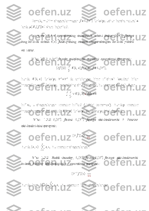  Demak, muhim chegaralanmagan f∈L2(Td)  funksiya uchun barcha natural  n
larda 	
μ(Xn(f))>0  shart  bajariladi.
            Teorema 1.2.4  	
A  operatorning  aniqlanish  sohasi  butun   L
2 ( T d
)
  fazoga  
teng bo’lishi  uchun  	
ε(x)   funksiyaning  muhim  chegaralangan  bo’lishi  yetarli  
va  zarur. 
  Misol 1.2.7  	
L2(Td)  fazoda  aniqlangan  quyidagi  operatorni  qaraymiz: 
( Af ) ( t ) =
∫
T d   K ( t , x ) f ( x ) dx , f ∈ L
2 ( T d
) ,
bunda   K ( t , x )
  funksiya  
Td×Td   da   aniqlangan   biror   o’lchovli   kvadrati   bilan
integrallanuvchi funksiya. Integralning chiziqliligidan, bu operator chiziqli. Agar 
∫  
∫
T d   ∨ K ( t , x ) ¿ 2
dtdx < ∞
bo’lsa,   u   chegaralangan   operator   bo’ladi   (Fubini   teoremasi).   Bunday   operator
integral operator deb ataladi. 	
K	(t,x)  funksiya esa uning yadrosi deyiladi. 
  Misol   1.2.8   l
2 ( Z d
)
  fazoni  	
L2(Td)   fazoga   akislantiruvchi  	F   Fourier
akislantirishini qaraymiz. 
( F	
^ f ) ( x ) = 1
¿ ¿
Bunda 	
(x,s)=∑i=1
d	
 xisi . Bu operator chegaralangan. 
  Misol   1.2.9     Xuddi   shunday,  	
L2(Td)   fazoni   l
2 ( Z d
)
  fazoga     akislantiruvchi
teskari  Fourier  akislantirishi 	
F−1  operatorni qaraymiz: 
( F − 1
f ) ( s ) = 1
¿ ¿
Bunda  ham  	
(s,x)=∑i=1
d	
 sixi .  Bu  operator  ham  chegaralangan.  