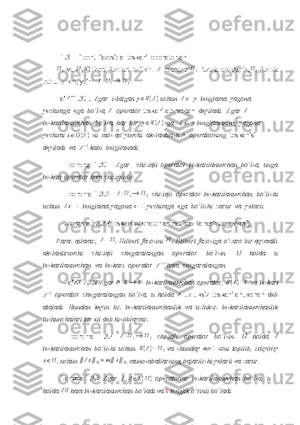   
1.3  Hilbert  fazosida  teskari  operatorlar
          H
1   va   H
2   Hilbert   fazolari   bo’lsin.   A
  operator   H
1   fazoda   aniqlanib, H
2   fazoda
qabul qilsin, ya’ni  A:H	1⟶	H	2  .
        Ta'rif 1.3.1.   Agar  istalgan  y ∈ R ( A )
 uchun   Ax = y
  tenglama  yagona 
yechimga  ega  bo’lsa, 	
A   operator  teskarilanuvchan   deyiladi.  Agar  	A  
teskarilanuvchan  bo’lsa, har  bir   y ∈ R ( A )
  ga    Ax = y
 tenglamaning  yagona 
yechimi  x ∈ D ( A )
   ni  mos qo’yuvchi  akslantirish 	
A   operatorning   teskarisi  
deyiladi  va  	
A−1  kabi  belgilanadi. 
  Teorema   1.3.1     Agar     chiziqli   operator   teskarilanuvchan   bo’lsa,   unga
teskari operator ham chiziqlidir. 
  Teorema   1.3.2    	
A:H	1⟶	H	2   chiziqli   operator   teskarilanuvchan   bo’lishi
uchun   Ax = 0
  tenglama yagona 	
x=0  yechimga  ega  bo’lishi  zarur  va  yetarli. 
  Teorema 1.3.3 (Teskari operatorlar haqida Banach teoremasi)
            Faraz qilamiz,   A − H
1   Hilbert fazosini   H
2   Hilbert fazosiga o’zaro bir qiymatli
akslantiruvchi   chiziqli   chegaralangan   operator   bo’lsin.   U   holda   u
teskarilanuvchan  va  teskari  operator  	
A−1  ham  chegaralangan. 
  Ta'rif 1.3.2   Agar  	
A:X	⟶	Y     teskarilanuvchan operator,  	R(A)=Y   va teskari
A − 1
  operator   chegaralangan   bo’lsa,   u   holda  	
A   uzluksiz   teskarilanuvchan   deb
ataladi.   Bundan   keyin   biz   teskarilanuvchanlik   va   uzluksiz   teskarilanuvchanlik
tushunchalari bir xil deb hisoblaymiz. 
  Teorema   1.3.4  	
A:H	1⟶	H	2   chiziqli   operator   bo’lsin.   U   holda  	A
teskarilanuvchan   bo’lishi   uchun   R ( A ) = H
2   va   shunday  	
m>0   soni   topilib,   ixtiyoriy
x ∈ H
1  uchun  ∥ Ax ∥
H
2 ≥ m ∥ x ∥
H
1  munosabatlarning bajarilishi yetarli va zarur. 
           Lemma 1.3.1   Agar  	
A,B∈L(H	)    operatorlar  teskarilanuvchan  bo’lsa,  u 
holda  AB
 ham teskarilanuvchan bo’ladi va  ¿
 tenglik o’rinli bo’ladi.  