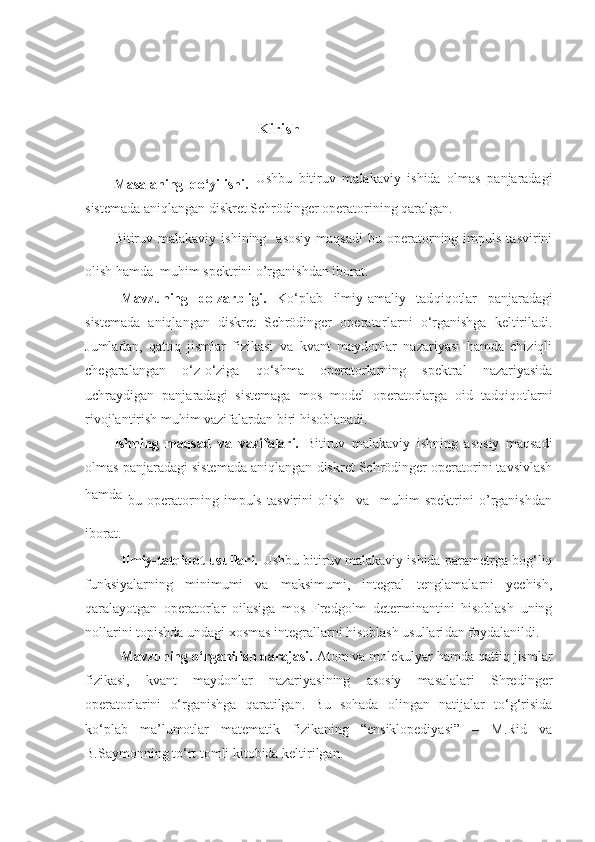                                             
                                           Kirish
Masalaning   qo‘yilishi.   Ushbu   bitiruv   malakaviy   ishida   olmas   panjaradagi
sistemada aniqlangan diskret Schrödinger operatorining qaralgan. 
Bitiruv  malakaviy  ishining    asosiy  maqsadi   bu  operatorning  impuls  tasvirini
olish hamda  muhim spektrini o’rganishdan iborat. 
Mavzuning   dolzarbligi.   Ko‘plab   ilmiy-amaliy   tad q i q otlar   panjaradagi
sistemada   aniqlangan   diskret   Schrödinger   operatorlarni   o‘rganishga   keltiriladi.
Jumladan,   qattiq   jismlar   fizikasi   va   kvant   maydonlar   nazariyasi   hamda   chiziqli
chegaralangan   o‘z - o‘ziga   qo‘shma   operatorlarning   spektral   nazariyasida
uchraydigan   panjaradagi   sistemaga   mos   model   operatorlarga   oid   tadqiqotlarni
rivojlantirish muhim vazifalardan biri hisoblanadi.
Ishning   maqsad   va   vazifalari.   Bitiruv   malakaviy   ishning   asosiy   maqsadi
olmas panjaradagi sistemada aniqlangan diskret Schrödinger operatorini tavsivlash
hamda  
bu   operatorning   impuls   tasvirini   olish     va     muhim   spektrini   o’rganishdan
iborat.
Ilmiy-tatqiqot usullari.   Ushbu bitiruv malakaviy ishida parametrga bog‘liq
funksiyalarning   minimumi   va   maksimumi,   integral   tenglamalarni   yechish,
qaralayotgan   operatorlar   oilasiga   mos   Fredgolm   determinantini   hisoblash   uning
nollarini topishda undagi xosmas integrallarni hisoblash usullari dan   foydalanildi .
Mavzuning o‘rganilish darajasi.  Atom va molekulyar hamda qattiq jismlar
fizikasi,   kvant   maydonlar   nazariyasining   asosiy   masalalari   Shredinger
operatorlarini   o‘rganishga   qaratilgan.   Bu   sohada   olingan   natijalar   to‘g‘risida
ko‘plab   ma’lumotlar   matematik   fizikaning   “ensiklopediyasi”   –   M.Rid   va
B.Saymonning to‘rt tomli kitobida keltirilgan.  