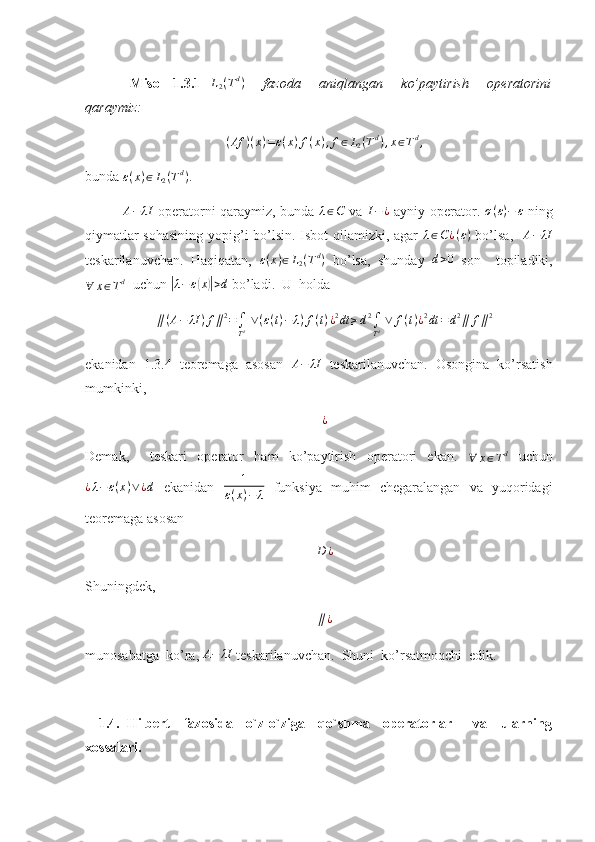   Misol   1.3.1  L2(Td)     fazoda     aniqlangan     ko’paytirish     operatorini
qaraymiz: 
( Af ) ( x ) = ε ( x ) f ( x ) , f ∈ L
2 ( T d
) , x ∈ T d
,
bunda 	
ε(x)∈L2(Td) .
               	
A−	λI   operatorni qaraymiz, bunda  	λ∈C   va  	I−¿   ayniy operator.   σ ( ε ) − ε
  ning
qiymatlar sohasining yopig’i bo’lsin. Isbot qilamizki, agar   λ ∈ C ¿ ( ε )
  bo’lsa,    A − λI
teskarilanuvchan.   Haqiqatan,  	
ε(x)∈L2(Td)   bo’lsa,   shunday  	d>0   son     topiladiki,	
∀	x∈Td
  uchun 	|λ−	ε(x)|>d  bo’ladi.  U  holda 
∥ ( A − λI ) f ∥ 2
=
∫
T d   ∨ ( ε ( t ) − λ ) f ( t ) ¿ 2
dt ≥ d 2
∫
T d   ∨ f ( t ) ¿ 2
dt = d 2
∥ f ∥ 2
ekanidan   1.3.4   teoremaga   asosan   A − λI
  teskarilanuvchan.   Osongina   ko’rsatish
mumkinki, 	
¿
Demak,     teskari   operator   ham   ko’paytirish   operatori   ekan.  
∀ x ∈ T d
  uchun
¿ λ − ε ( x ) ∨ ¿ d
  ekanidan  	
1	
ε(x)−	λ   funksiya   muhim   chegaralangan   va   yuqoridagi
teoremaga asosan 
D ¿
Shuningdek, 
∥ ¿
munosabatga  ko’ra, 	
A−	λI  teskarilanuvchan.  Shuni  ko’rsatmoqchi  edik.
    1.4.   Hilbert     fazosida     o`z-o`ziga     qo`shma     operatorlar       va     ularning
xossalari. 