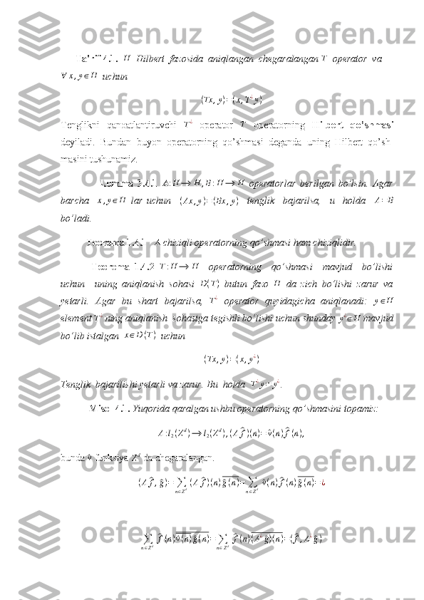        Ta'rif 4.1.   H
  Hilbert  fazosida  aniqlangan  chegaralangan  T
   operator  va∀	x,y∈H
   uchun 
( Tx , y ) = ( x , T ¿
y )
Tenglikni   qanoatlantiruvchi  	
T¿   operator  	T   operatorning   Hilbert   qo’shmasi
deyiladi.   Bundan   buyon   operatorning   qo’shmasi   deganda   uning   Hilbert   qo’sh-
masini tushunamiz. 
                  Lemma   1.4.1   A : H ⟶ H , B : H ⟶ H
  operatorlar   berilgan   bo’lsin.   Agar
barcha    	
x,y∈H   lar   uchun     ( Ax , y ) = ( Bx , y )
    tenglik     bajarilsa,     u     holda    	A=	B
bo’ladi. 
Teorema 1.4.1     	
A  chiziqli operatorning qo’shmasi ham chiziqlidir. 
  Teorema   1.4.2  
T:H	⟶	H     operatorning     qo’shmasi     mavjud     bo’lishi
uchun     uning   aniqlanish   sohasi   D ( T )
  butun   fazo  	
H   da   zich   bo’lishi   zarur   va
yetarli.   Agar   bu   shart   bajarilsa,   T ¿
  operator   quyidagicha   aniqlanadi:   y ∈ H
element 	
T¿  ning aniqlanish  sohasiga tegishli bo’lishi uchun shunday 	y¿∈H  mavjud
bo’lib istalgan   x ∈ D ( T )
   uchun 
( Tx , y ) = ( x , y ¿
)
Tenglik  bajarilishi yetarli va zarur. Bu  holda   	
T¿y=	y¿ . 
  Misol 4.1.  Yuqorida qaralgan ushbu operatorning qo’shmasini topamiz: 
A : l
2 ( Z d
) ⟶ l
2 ( Z d
) , ( A	
^ f ) ( n ) =	^ v ( n )	^ f ( n ) ,
bunda 	
^v  funksiya 
Z d
 da chegaralangan. 
( A	
^ f ,	^ g ) =
∑
n ∈ Z d   ( A	^ f ) ( n )	^ g ( n ) =
∑
n ∈ Z d  	^ v ( n )	^ f ( n )	^ g ( n ) = ¿
∑
n ∈ Z d  	
^ f ( n )	^ v ( n )	^ g ( n ) =
∑
n ∈ Z d  	^ f ( n ) ( A ¿	^
g ) ( n ) = (	^ f , A ¿	^
g ) 