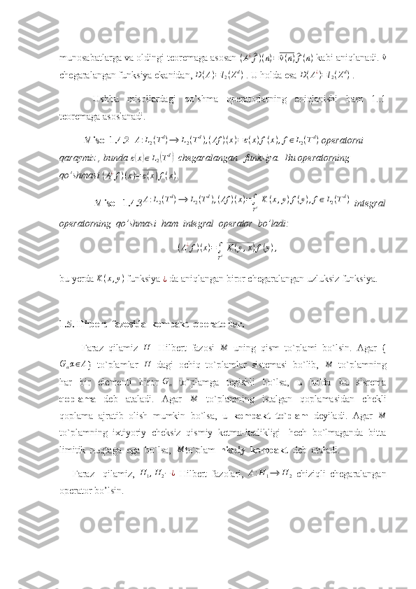 munosabatlarga va oldingi teoremaga asosan  (A¿^f)(n)=	^v(n)^f(n)  kabi aniqlanadi. 	^v
chegaralangan funksiya ekanidan,  D ( A ) = l
2 ( Z d
)
 . U holda esa  D ( A ¿
) = l
2 ( Z d
)
 . 
  Ushbu   misollardagi   qo’shma   operatorlarning   aniqlanishi   ham   1..1
teoremaga asoslanadi.
           Misol 1.4.2  	
A:L2(Td)⟶	L2(Td),(Af	)(x)=ε(x)f(x),f∈L2(Td)  operatorni  
qaraymiz , bunda 	
ε(x)∈L2(Td)    chegaralangan   funksiya.  Bu operatorning  
qo’shmasi 	
(A¿f)(x)=	ε(x)f(x) . 
              Misol   1.4.3 A : L
2 ( T d
) ⟶ L
2 ( T d
) , ( Af ) ( x ) =
∫
T d   K ( x , y ) f ( y ) , f ∈ L
2 ( T d
)
  integral
operatorning  qo’shmasi  ham  integral  operator  bo’ladi: 
( A ¿
f ) ( x ) =
∫
T d   K ( y , x ) f ( y ) ,
bu yerda 	
K	(x,y)  funksiya 	¿  da aniqlangan biror chegaralangan uzluksiz funksiya. 
        
1.5. Hilbert  fazosida  kompakt  operatorlar.
          Faraz  qilamiz   H
-  Hilbert  fazosi   M
  uning  qism  to`plami  bo`lsin.  Agar  {	
Gαα∈A
}  to`plamlar   H
  dagi  ochiq  to`plamlar  sistemasi  bo`lib,  	M   to`plamning
har     bir     elementi     biror  	
Gα     to`plamga     tegishli     bo`lsa,     u     holda     bu     sisrema
qoplama     deb     ataladi.     Agar     M
    to`plamning     istalgan     qoplamasidan     chekli
qoplama  ajratib  olish  mumkin  bo`lsa,  u   kompakt  to`plam   deyiladi.  Agar  	
M
to`plamning  ixtiyoriy  cheksiz  qismiy  ketma-ketlikligi   hech  bo`lmaganda  bitta
limitik  nuqtaga  ega  bo`lsa,  	
M to`plam   nisbiy  kompakt   deb  ataladi.
      Faraz     qilamiz,  	
H	1,H	2−¿   Hilbert   fazolari,  	A:H	1⟶	H	2   chiziqli   chegaralangan
operator bo’lsin. 