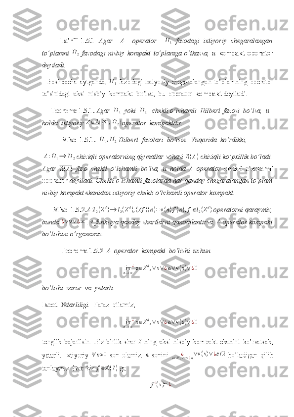 Ta'rif   1.5.1   Agar     A
    operator     H
1   fazodagi   ixtiyoriy   chegaralangan
to’plamni  H	2   fazodagi   nisbiy   kompakt   to’plamga   o’tkazsa,   u   kompakt   operator
deyiladi. 
    Boshqacha  aytganda,  	
H	1   fazodagi   ixtiyoriy  chegaralangan   to’plamning  operator
ta’siridagi  aksi  nisbiy  kompakt  bo’lsa,  bu  operator   kompakt  deyiladi.
     Teorema 1.5.1.  Agar  
H	1   yoki  	H	2    chekli o’lchamli  Hilbert  fazosi  bo’lsa,  u 
holda  ixtiyoriy 	
A∈L(H1,H	2)  operator  kompaktdir. 
  Misol 1.5.1.   H
1 , H
2  Hilbert  fazolari  bo’lsin.  Yuqorida  ko’rdikki,
 	
A:H	1⟶	H	2  chiziqli operatorning qiymatlar sohasi  R ( A )
 chiziqli ko’pxillik bo’ladi.
Agar  	
R(A)   fazo   chekli   o’lchamli   bo’lsa,   u   holda   A
  operator   chekli   o’lchamli
operator   deyiladi. Chekli o’lchamli fazolarda har qanday chegaralangan to’plam
nisbiy kompakt ekanidan ixtiyoriy chekli o’lchamli operator kompakt. 
       Misol 1.5.2. A : l
2 ( Z d
) ⟶ l
2 ( Z d
) , ( Af ) ( n ) = v ( n ) f ( n ) , f ∈ l
2 ( Z d
)
 operatorni qaraymiz,
bunda 	
¿∨v∨	¿∞  . 	v  funksiya qanday shartlarni qanoatlantirsa, 	A  operator kompakt
bo’lishini o’rganamiz. 
            Teorema 1.5.2   	
A    operator  kompakt  bo’lishi  uchun 
lim
n → ∞ ¿
s ∈ Z d
, ∨ s ∨ ¿ n ∨ v ( s ) ∨ ¿ 0
bo’lishi  zarur  va  yetarli. 
Isbot   Yetarliligi.   Faraz  qilamiz,  
lim
n → ∞ ¿
s ∈ Z d
, ∨ s ∨ ¿ n ∨ v ( s ) ∨ ¿ 0
tenglik   bajarilsin.   Biz   birlik   shar   I
  ning   aksi   nispiy   kompakt   ekanini   ko’rsatsak,
yetarli.   Ixtiyoriy  	
∀	ε>0   son   olamiz.   n
  sonini   ¿
s ∈ Z d
, ∨ s ∨ ¿ n ∨ v ( s ) ∨ ¿ ε / 2
  bo’ladigan   qilib
tanlaymiz. Har  bir 	
f∈A(I)  ga 
f ¿
( s ) = ¿ 