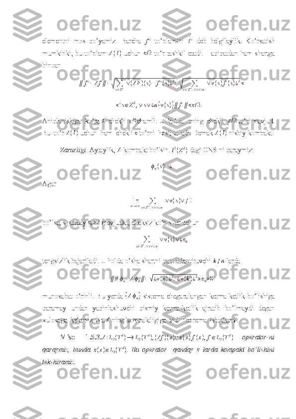 elementni   mos   qo’yamiz.   Barcha  f¿   to’plamini   I ¿
  deb   belgilaylik.   Ko’rsatish
mumkinki,  bu  to’plam   A ( I )
  uchun  	
ε/2   to’r   tashkil  etadi.   Haqiqatdan  ham  shartga
binoan 	
∥	f¿−	Af	∥=√∑s∈Zd ∨(AF	)(s)−	f¿(s)¿2=√	∑	s∈Zd,∨s∨¿n
 ∨	v(s)f(s)¿2≤
≤ ¿
s ∈ Z d
, ∨ s ∨ ¿ n { v ( s ) } ∥ f ∥ < ε / 2.
Aniqlanishiga  ko’ra 	
I¿  chekli  o’lchamli. U  holda  uning  chekli  	ε/2  to’ri mavjud.
Bu  to’r  A ( I )
 uchun  ham  chekli  ε
 to’rni  hosil qiladi. Demak  A ( I )
 nisbiy kompakt.
Zarurligi.  Aytaylik, 	
A  kompakt bo’lsin.  l 2
( Z d
)
  dagi ONS ni qaraymiz: 
ϕ
n ( s ) = ¿
Agar 
lim
n → ∞ ∑
s ∈ Z d
, ∨ s ∨ ¿ n   ∨ v ( s ) ∨ ≠ 0
bo’lsa, shunday 	
ε0>0  mavjudki, cheksiz ko’p 	s  lar uchun 
∑
s ∈ Z d
, ∨ s ∨ ¿ n   ∨ v ( s ) ∨ ¿ ε
0
tengsizlik bajariladi. U holda o’sha shartni qanoatlantiruvchi 	
k≠n  larda 	
∥	Aϕn−	Aϕk∥=√¿v(n)¿2+¿v(k)¿2>ε0>0
munosabat   o’rinli.  Bu   yerda   { A ϕ
n }
  sistema   chegaralangan   ketma-ketlik  bo’lishiga
qaramay   undan   yaqinlashuvchi   qismiy   ketma-ketlik   ajratib   bo’lmaydi   degan
xulosaga  kelamiz.  Bu  A
 ning kompaktligiga  zid. Teorema  isbotlandi.       
    Misol   1.5.3. A : L
2 ( T d
) ⟶ L
2 ( T d
) , ( Af ) ( x ) = ε ( x ) f ( x ) , f ∈ L
2 ( T d
)
  operator-ni
qaraymiz,   bunda  	
ε(x)∈L2(Td) .   Bu   operator     qanday  	ε   larda   kompakt   bo’lishini
tekshiramiz.  