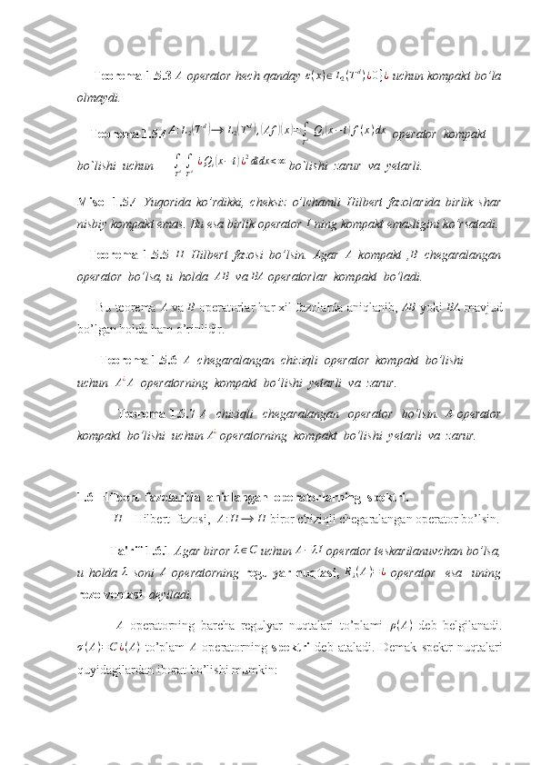        Teorema 1.5.3   A
  operator hech qanday  ε(x)∈L2(Td)¿0}¿   uchun kompakt bo’la
olmaydi. 
     Teorema 1.5.4	
A:L2(Td)⟶	L2(Td),(Af	)(x)=∫
Td Qi(x−t)f(x)dx   operator  kompakt  
bo`lishi  uchun      	
∫
Td ∫
Td ¿Qi(x−t)¿2dtdx	<∞  bo`lishi  zarur  va  yetarli. 
Misol   1.5.4   Yuqorida   ko’rdikki,   cheksiz   o’lchamli   Hilbert   fazolarida   birlik   shar
nisbiy kompakt emas. Bu esa birlik operator  I
 ning kompakt emasligini ko’rsatadi.
    Teorema   1.5.5  	
H   Hilbert   fazosi   bo’lsin.   Agar  	A   kompakt   ,	B   chegaralangan
operator  bo’lsa, u  holda   AB
  va  BA
 operatorlar  kompakt  bo’ladi. 
      Bu teorema 	
A  va 	B  operatorlar har xil fazolarda aniqlanib, 	AB  yoki  	BA  mavjud
bo’lgan holda ham o’rinlidir.
        Teorema 1.5.6  	
A   chegaralangan  chiziqli  operator  kompakt  bo’lishi  
uchun   A ¿
A
  operatorning  kompakt  bo’lishi  yetarli  va  zarur. 
                  Teorema 1.5.7  	
A    chiziqli    chegaralangan   operator   bo’lsin.  	A   operator
kompakt  bo’lishi  uchun  A ¿
 operatorning  kompakt  bo’lishi  yetarli  va  zarur.
1.6   Hilbert  fazolarida  aniqlangan  operatorlarning  spektri.
 	
H  - Hilbert  fazosi,  	A:H	⟶	H  biror chiziqli chegaralangan operator bo’lsin.
Ta'rif 1.6.1  Agar biror  λ ∈ C
 uchun  A − λI
 operator teskarilanuvchan bo’lsa,
u   holda  	
λ   soni  	A   operatorning   regulyar   nuqtasi ,  	Rλ(A)=¿   operator     esa     uning
rezolventasi    deyiladi. 
 	
A   operatorning   barcha   regulyar   nuqtalari   to’plami   ρ ( A )
  deb   belgilanadi.
σ ( A ) = C ¿ ( A )
  to’plam   A
  operatorning   spektri   deb   ataladi.   Demak   spektr   nuqtalari
quyidagilardan iborat bo’lishi mumkin: 