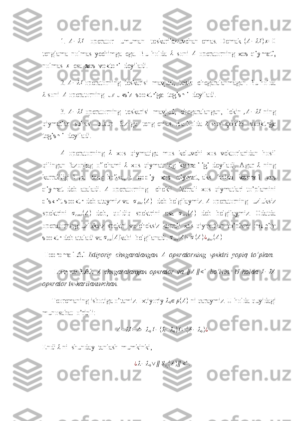 1.   A − λI
    operator     umuman     teskarilanuvchan   emas.   Demak   ( A − λI ) x = 0
tenglama   nolmas   yechimga   ega.   Bu   holda  λ   soni  	A   operatorning   xos   qiymati ,
nolmas   x
  esa   xos  vektori    deyiladi.
2. 	
A−	λI  operatorning  teskarisi  mavjud,  lekin  chegaralanmagan. Bu holda	
λ
 soni   A
 operatorning   uzluksiz  spektriga  tegishli   deyiladi.
3.  	
A−	λI   operatorning   teskarisi   mavjud,   chegaralangan,   lekin  	,A−	λI   ning
qiymatlar     sohasi     butun     fazoga     teng   emas.   Bu   holda  	
λ   soni   qoldiq     spektrga
tegishli   deyiladi.
A
  operatorning   λ
  xos   qiymatiga   mos   keluvchi   xos   vektorlaridan   hosil
qilingan   fazoning   o’lchami  	
λ   xos   qiymatning   karraliligi   deyiladi.   Agar  	λ   ning
karraliligi   1
  ga     teng   bo’lsa,   u     oddiy     xos     qiymat ,   aks     holda     karrali     xos
qiymat   deb   ataladi.  	
A   operatorning     chekli     karrali   xos   qiymatlari   to’plamini
diskrit spektr   deb ataymiz va    σ
disc ( A )
   deb belgilaymiz.   A
  operatorning   uzluksiz
spektrini  	
σcont	(A)   deb,   qoldiq   spektrini   esa  	σres(A)   deb   belgilaymiz.   Odatda
operatorning   uzluksiz   spektri   va   cheksiz   karrali   xos   qiymatlari   to’plami   muhim
spektr  deb ataladi va  σ
ess	
( A	)
kabi  belgilanadi.  σ
ess	( A	) = σ ( A ) ¿
disc ( A )
  
 Teorema 1.6.1  Ixtiyoriy  chegaralangan   A
  operatorning  spektri  yopiq  to’plam.
        Lemma   1.6.1  	
A   chegaralangan   operator   va  	∥	A∥<1   bo’lsin.   U   holda  	I−	λA
operator teskarilanuvchan. 
     Teoremaning isbotiga o’tamiz. Ixtiyoriy 	
λ0∈	ρ(A)  ni qaraymiz. U holda quyidagi
munosabat  o’rinli: 	
A−	λI	=	A−	λ0I−(λ−	λ0)I=(A−	λ0)¿
Endi  λ
 ni  shunday  tanlash  mumkinki, 
¿ λ − λ
0 ∨ ∥ R
λ
0 ( A ) ∥ < 1. 