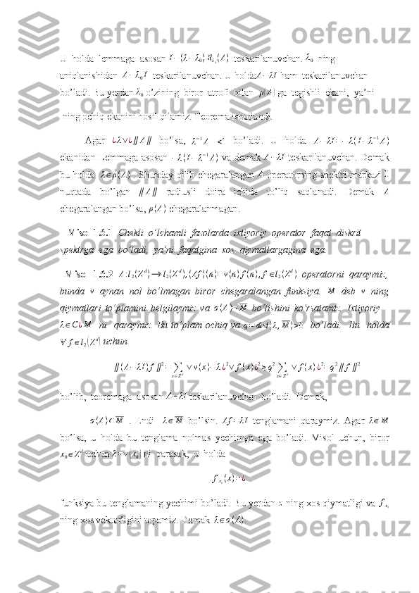 U  holda  lemmaga  asosan  I − ( λ − λ
0 ) R
λ
0 ( A )
  teskarilanuvchan. λ0   ning 
aniqlanishidan  	
A−	λ0I   teskarilanuvchan. U holda	A−	λI  ham  teskarilanuvchan 
bo’ladi. Bu yerdan 	
λ0  o’zining  biror  atrofi  bilan   ρ	( A	)
 ga  tegishli  ekani,  ya’ni
 ning ochiq ekanini hosil qilamiz. Teorema isbotlandi.
Agar   ¿ λ ∨ ¿ ∥ A ∥
  bo’lsa,	
∥λ−1A∥<1   bo’ladi.   U   holda  	A−	λI	=−	λ(I−	λ−1A)
ekanidan Lemmaga asosan   − λ ( I − λ − 1
A )
  va demak  	
A−	λI   teskarilanuvchan. Demak
bu holda    λ ∈ ρ ( A )
  . Shunday qilib chegaralangan   A
  operatorning spektri markazi  	
0
nuqtada   bo’lgan  	
∥	A∥   radiusli   doira   ichida   to’liq   saqlanadi.   Demak  	A
chegaralangan bo’lsa,  ρ ( A )
 chegaralanmagan.
    Misol 1.6.1   Chekli  o’lchamli  fazolarda  ixtiyoriy  operator  faqat  diskrit 
spektrga  ega  bo’ladi,  ya’ni  faqatgina  xos  qiymatlargagina  ega. 
  Misol   1.6.2   A : l
2 ( Z d
) ⟶ l
2 ( Z d
) , ( Af ) ( n ) = v ( n ) f ( n ) , f ∈ l
2 ( Z d
)
  operatorni   qaraymiz,
bunda  	
v   aynan   nol   bo’lmagan   biror   chegaralangan   funksiya.  	M   deb  	v   ning
qiymatlari   to’plamini   belgilaymiz   va  	
σ(A)=	M   bo’lishini   ko’rsatamiz.   Ixtiyoriy    	
λ∈C¿M
    ni     qaraymiz.   Bu   to’plam   ochiq  va   q = dist ( λ , M ) > 0
    bo’ladi.     Bu    holda	
∀	f∈l2(Zd)
 uchun 
∥ ( A − λI ) f ∥ 2
=
∑
x ∈ Z d   ∨ v ( x ) − λ ¿ 2
∨ f ( x ) ¿ 2
≥ q 2
∑
x ∈ Z d   ∨ f ( x ) ¿ 2
= q 2
∥ f ∥ 2
bo’lib,  teoremaga  asosan 	
A−	λI  teskarilanuvchan  bo’ladi.  Demak,
  σ ( A ) ⊂ M
  .   Endi     λ ∈ M
  bo’lsin.   Af = λI
  tenglamani   qaraymiz.   Agar  	
λ∈M
bo’lsa,   u   holda   bu   tenglama   nolmas   yechimga   ega   bo’ladi.   Misol   uchun,   biror
x
0 ∈ Z d
 uchun 	
λ=v(x0)  ni  qarasak,  u  holda 
f
x
0 ( x ) = ¿
funksiya bu tenglamaning yechimi bo’ladi. Bu yerdan  z
 ning xos qiymatligi va  f
x
0
ning xos vektorligini topamiz. Demak   λ ∈ σ ( A )
. 