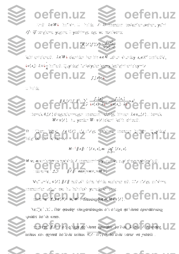 Endi    λ∈M	¿     bo’lsin.   U     holda     A − λI
  operator     teskarilanuvchan,   ya’ni	
Af	=	λf
 tenglama  yagona  	0  yechimga  ega  va  rezolventa 	
(Rλ(A)f)(x)=	f(x)	
v(x)−	λ
kabi   aniqlanadi.    	
λ∈M	¿   ekanidan   har   bir  	n∈N   uchun   shunday  	xn∈Zd   topiladiki,
¿ v ( x
n ) − λ ∨ ¿ 1
n  bo’ladi.  Quyidagi funksiyalar ketma-ketligini aniqlaymiz 
f
n ( x ) = ¿
U holda 	
∥Rλ(A)fn∥2=	∑
x∈Zd 	fn(x)	
¿v(x)−	λ¿2=	fn(xn)	
¿v(xn)−	λ¿2>n2.
Demak  R
λ ( A )
 chegaralanmagan  operator. Ta’rifga  binoan   λ ∈ σ
ess ( A )
 . Demak	
M	⊂σ(A)
.  Bu  yerdan  M = σ	( A	)
 ekani  kelib  chiqadi.	
H
  Hilbert   fazosi,   A ∈ L ( A )
  o’z-o’ziga   qo’shma   operator   bo’lsin.   Quyidagi
belgilashlarni  kiritamiz: 
M = ¿
∥ x ∥ = 1 ( Ax , x ) , m = inf
∥ x ∥ = 1 ( Ax , x ) .
M
 va 	m  sonlari mos ravishda  A
 operatorning yuqori va quyi chegarasi deyiladi.
        Teorema 1.6.2        	
∥	A∥=	max	{∨	m∨	,∨	M	∨} . 
        Ma’lumki,  	
σ(A)   ∥ A ∥
  radiusli   doira   ichida   saqlanar   edi.   O’z-o’ziga   qo’shma
operatorlar  uchun  esa  bu  baholash  yanada  aniqroq.
      Teorema 1.6.3 
σ(A)⊂[m	,M	]  .  Shuningdek, m , M ∈ σ ( A )
 . 
      Natija 1.7.1.  Har  qanday  chegaralangan  o’z-o’ziga  qo’shma  operatorning 
spektri  bo’sh  emas.   
      Teorema 1.6.4  	
A  o’z-o’ziga  qo’shma  operator  bo’lsin.  	λ  soni  	A   operator 
uchun  xos  qiymat  bo’lishi  uchun  	
R(A−	λI	)≠H    bo’lishi  zarur  va  yetarli  .  