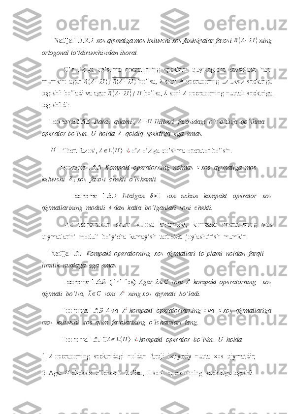         Natija 1.7.2. λ  xos qiymatga mos keluvchi xos funksiyalar fazosi 	R(A−	λI	)  ning
ortogonal to’ldiruvchisidan iborat. 
  O’z-o’ziga   qo’shma   operatorning   spektrini   quyidagicha   tavsiflash   ham
mumkin:   agar  	
R(A−	λI	)≠R(A−	λI	)   bo’lsa,  	λ   soni  	A   operatornng uzluksiz  spektriga
tegishli bo’ladi va agar 	
R(A−	λI	)≠H  bo’lsa, 	λ  soni  A
 operatorning nuqtali spektriga
tegishlidir.
     Teorema 1.6.5   Faraz  qilamiz,  A − H
 Hilbert  fazosidagi  o’z-o’ziga  qo’shma 
operator bo’lsin. U  holda  	
A   qoldiq  spektrga  ega  emas. 
       H
 Hilbert fazosi,  A ∈ L ( H ) − ¿
 o’z-o’ziga qo’shma operator bo’lsin.
Teorema 1.6.6   Kompakt  operatorning  nolmas  	
z  xos  qiymatiga  mos 
keluvchi  	
Xλ  xos  fazosi  chekli  o’lchamli. 
    Teorema   1.6.7   Istalgan  	
δ>0   son   uchun   kompakt   operator   xos
qiymatlarining  moduli   δ
 dan  katta  bo’lganlari  soni  chekli. 
  Bu   teoremadan   shuni   xulosa   qilamizki,   kompakt   operatorning   xos
qiymatlarini  moduli  bo’yicha  kamayish  tartibida  joylashtirish  mumkin.
      Natija 1.6.1  Kompakt  operatorning  xos  qiymatlari  to’plami  noldan  farqli 
limitik  nuqtaga  ega  emas. 
  Teorema   1.6.8   (Phillips)   Agar  
λ∈C   soni  	A   kompakt   operatorning     xos
qiymati  bo’lsa,   λ ∈ C
   soni   A ¿
   ning xos  qiymati  bo’ladi. 
  Teorema 1.6.9 	
A  va  	A¿  kompakt  operatorlarning 	z  va  	z  xos  qiymatlariga
mos  keluvchi  xos  qism  fazolarining  o’lchamlari  teng. 
  Teorema 1.6.10 A ∈ L ( H ) − ¿
 kompakt  operator  bo’lsin.  U  holda  
1.  A
 operatorning  spektridagi  noldan  farqli  ixtiyoriy  nuqta  xos  qiymatdir;
2. Agar 	
H  cheksiz  o’lchamli  bo’lsa,  	0  soni  operatorning  spektriga tegishli.  