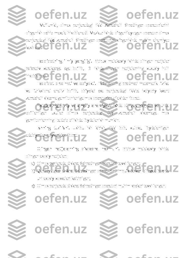   Ma’lumki,   olmas   panjaradagi   ikki   zarrachali   Shredinger   operatorlarini
o’rganish ochiq masala hisoblanadi. Mazkur ishda o’rganilayotgan operator olmas
panjaradagi   ikki   zarrachali   Shredinger   operatorini   o’rganishda   muhim   ahamiyat
kasb etadi.
 
Tadqiqotning   ilmiy   yangiligi.   Bitiruv   malakaviy   ishida   olingan   natijalar
referativ   xarakterga   ega   bo‘lib,   [2]   ishda   olingan   natijalarning   xususiy   holi
hisoblanadi.
Tadqiqot   predmeti   va   ob’yekti.   Tadqiqotning   predmeti   matematik   fizika
va   funksional   analiz   bo‘lib,   ob’yekti   esa   p anjarada gi   ikki ta   ixtiyoriy   kvant
zarrachali sistema  gamiltonianiga mos   operator lar  oilasidan iborat.
Tatqiqotnig   ilmiy   va   amaliy   ahamiyati.   Ishda   olingan   natijalar   va   unda
qo‘llanilgan   usullar   olmos   panjaradagi   ikki   zarrachali   sistemaga   mos
gamiltonianning   tadqiq qilish da foydalanish mumkin .
Ishning   tuzilishi.   Ushbu   ish   kirish,   ikki   bob,   xulosa,   foydalanilgan
adabiyotlar ro‘yxatidan iborat.
 
Olingan   natijalarning   qisqacha   mazmuni.   Bitiruv   malakaviy   ishida
olingan asosiy natijalar:
a) Olmos panjarada diskret Schredinger operatori tavsiflangan ; 
b) Qaralayotgan   diskret   Schredinger   operatorini   impuls   tasviri   olingan   hamda
uni asosiy xossalari keltirilgan ; 
c) Olmos panjarada diskret Schredinger operatori muhim spektri tavsiflangan .  