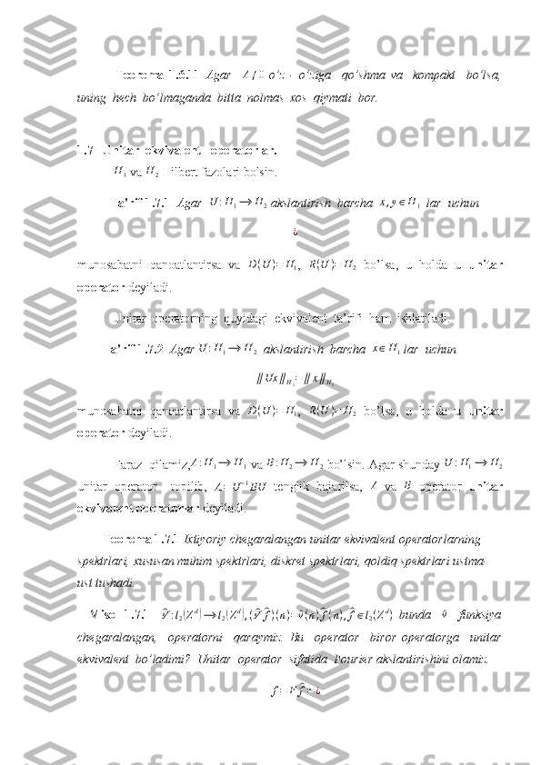   Teorema   1.6.11   Agar     A ≠ 0
  o’z   -   o’ziga     qo’shma   va     kompakt     bo’lsa,
uning  hech  bo’lmaganda  bitta  nolmas  xos  qiymati  bor. 
1. 7   Unitar  ekvivalent   operatorlar.
  H
1  va  H
2  Hilbert fazolari bolsin.
Ta'rif 1.7.1   Agar  U	:H1⟶	H	2  akslantirish  barcha  	x,y∈H	1    lar  uchun 	
¿
munosabatni   qanoatlantirsa   va  	
D(U	)=	H1 ,  	R(U	)=	H	2   bo’lsa,   u   holda   u   unitar
operator  deyiladi. 
 Unitar  operatorning  quyidagi  ekvivalent  ta’rifi  ham  ishlatiladi.
         Ta'rif 1.7.2   Agar  U : H
1 ⟶ H
2    akslantirish  barcha   x ∈ H
1  lar  uchun 
∥ Ux ∥
H
2 = ∥ x ∥
H
1
munosabatni   qanoatlantirsa   va   D ( U ) = H
1 ,  	
R(U	)=	H	2   bo’lsa,   u   holda   u   unitar
operator  deyiladi. 
 Faraz  qilamiz, A : H
1 ⟶ H
1  va  B : H
2 ⟶ H
2  bo’lsin. Agar shunday  U : H
1 ⟶ H
2
unitar   operator     topilib,  
A = U − 1
BU   tenglik   bajarilsa,  	
A   va  	B   operator   unitar
ekvivalent operatorlar  deyiladi.
         Teorema 1.7.1  Ixtiyoriy chegaralangan unitar ekvivalent operatorlarning 
spektrlari, xususan muhim spektrlari, diskret spektrlari, qoldiq spektrlari ustma-
ust tushadi. 
    Misol   1.7.1    	
^ V : l
2	( Z d	)
⟶ l
2	( Z d	)
, (	^ V	^ f ) ( n ) =	^ v ( n )	^ f ( n ) ,	^ f ∈ l
2 ( Z d
)
  bunda    	^v     funksiya
chegaralangan,     operatorni     qaraymiz.   Bu     operator     biror   operatorga     unitar
ekvivalent  bo’ladimi?  Unitar  operator  sifatida  Fourier akslantirishini olamiz. 
f = F	
^ f = ¿ 