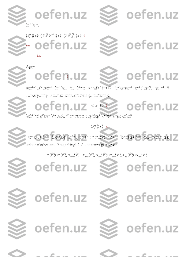 bo’lsin.
( Vf ) ( x ) = ( F^ V F − 1
) ( x ) = ( F	^ V	^ f ) ( x ) = ¿   
¿ ¿  
¿ ¿  
Agar 
                                      
¿  
yaqinlashuvchi   bo’lsa,   bu   biror  	
v:L2(Td)⟶	C   funksiyani   aniqlaydi,   ya’ni  	^ v
funksiyaning  Fourier  almashtirishiga  bo’lamiz. 
v ( x − t ) = ¿
kabi belgilash kiritsak,  V
 operator quyidagi ko’rinishga keladi: 
( Vf ) ( x ) = ¿
Demak  	
l2(Zd)   fazodagi   ko’paytirish   operatori  	L2(Td)   fazodagi   integral   operatorga
unitar ekvivalent. Yuqoridagi 1.7.1 teoremaga asosan 	
σ(^V)=σ(V),σdisc	(^V)=σdisc	(V),σess(^V)=σess(V),σres(^V)=σres(V). 