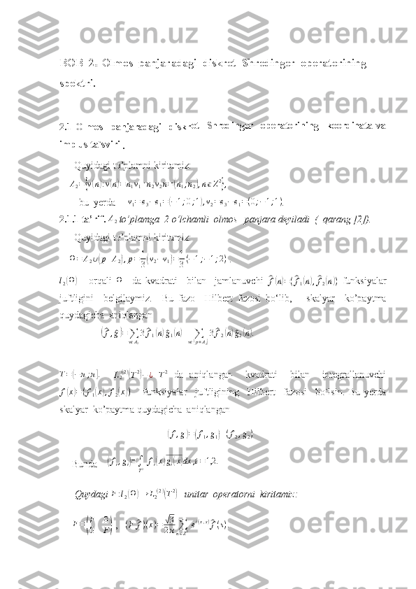 BOB  2 .  Olmos  panjaradagi  diskret  Shredinger  operatorining  
spektri.
2.1   Olmos     panjaradagi     diskr et     Shredinger     operatorining     koordinata   va
implus ta`sviri
 . 
       Quyidagi to’plamni kiritamiz:
    A2={v(n):v(n)=n1v1+n2v2n=(n1;n2),nϵZ2},    
        bu  yerda       v
1 = e
3 − e
1 =	
( − 1 ; 0 ; 1	) , v
2 = e
3 − e
1 = ( 0 ; − 1 ; 1 )
.  
2.1.1 ta’rif. 	
A2  to’plamga  2 o’lchamli  olmos   panjara deyiladi  (  qarang [2]).
        Quyidagi to’plamni kiritamiz:
     Ω = A
2 ∪	
( p + A
2	) , p = 1
3	( v
2 − v
1	) = 1
3 ( − 1 ; − 1 ; 2 )
 .   	
l2(Ω)
  -   orqali   Ω
    da   kvadrati     bilan     jamlanuvchi  	^ f( n) = (	^ f
1	( n) ,^ f
2	( n	) )
  funksiyalar
juftligini     belgilaymiz.     Bu   fazo     Hilbert   fazosi   bo‘lib,       skalyar     ko’paytma
quydagicha  aniqlangan 
                 	
(^f,^g)=	∑vϵA2
3^f1(n)^g1(n)+	∑vϵ(p+A2)
3^f2(n)^g2(n).  
T =	
( − π ; π	] .
    L
2 ( 2 )	(
T 2	)
− ¿
 	T2   da   aniqlangan     kvadrati     bilan     integrallanuvchi
f	
( x	) = ( f
1	( x	) , f
2	( x	) )
      funksiyalar     juftligining     Hilbert     fazosi     bo`lsin.   Bu   yerda
skalyar  ko’paytma quydagicha  aniqlangan 
                                       	
(f,g)=(f1,g1)+(f2,g2)    
Bunda     	
( f
i , g
i	) =
∫
T 2   f
i	( x	) g
i	( x	) dx , i = 1,2.
 Quydagi 	
F:l2(Ω	)→	L2(2)(T2)     unitar  operatorni  kiritamiz:
F =	
( F 0
0 F	)  ,   	(F	^f)(x)=	√3
2π	∑n∈Z2 ei(x,s)^f(s).    