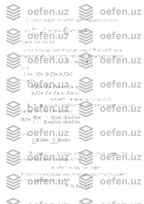 Bu  operator  teskarisi     F − 1
: L
2 ( 2 )(
T 2	)
→ l
2	( Ω	)
   quydagicha  aniqlanadi:
F − 1
=	
( F − 1
0
0 F − 1	)  ,  	( F − 1
f	)( s) =	√ 3
2 π ∫
T 2   e − i ( s , x )
f ( x ) dx .
bu yerda  	
( s , x	) = s
1 x
1 + s
2 x
2 .  
    Olmos  panjaradagi  diskrit  Shredinger  operatori  	
^ H
 ushbu 	l2(Ω)   fazod a  
chegaralangan o‘z-o‘ziga qo‘shma operator sifatida  quyidagicha aniqlanadi:	
^
H = − 3	( ∆
2 + 1	) +	^ Q
Bunda
    	
(−3(∆2+1)^f)(v)=((V1^f2)(n);(V2^f1)(n))     
 Bu  yerda  
             	
(V1^f2)(n)=	^f2(n)+^f2(n−	e1)+^f2(n−e2)
             	
(V2^f1)(n)=	^f1(n)+^f1(n−e1)+^f1(n−e2)  
                                    	
e1,e2,nϵΩ        	n=(n1;n2),    	e1=(1;0),e2=(0;1) .
       	
^Q -     Ω
    da   aniqlangan   zarrachalarning   o‘zaro   ta’sir   potensiali   bo‘lib,   ular
quyidagi  formulalar  bilan  aniqlanadi.
(	
^ Q f )	( n	) =	(
^ Q
1 ( n ) 0
0	
^ Q
2 ( n )	)(
^ f
1 ( n )
^
f
2 ( n )	) =	(
^ Q
1 ( n )	^ f
1 ( n )	
^
Q
2 ( n )	^ f
2 ( n )	)      
bunda  
             	
∑n∈A2
|^Q1(n)|<∞	,	∑n∈(p+A2)
|^Q2(n)|<∞.
  	
^
H
  operatorni       koordinata   ko‘rinishidan   impuls   tasvirga   o‘tish   F
almashtirishilari yordamida amalga oshiriladi  [2]
H = F	
^ H F − 1
= F	( − 3	( ∆
2 + 1	)) F − 1
+ F	^ Q F − 1
 .	
H
 operator o lmos panjaradagi diskrit  Shredinger operatorining impuls tasviri  
bo’lib, u  quydagicha   aniqlanadi [2]	
H	=	H0+Q
 ,      (1) 