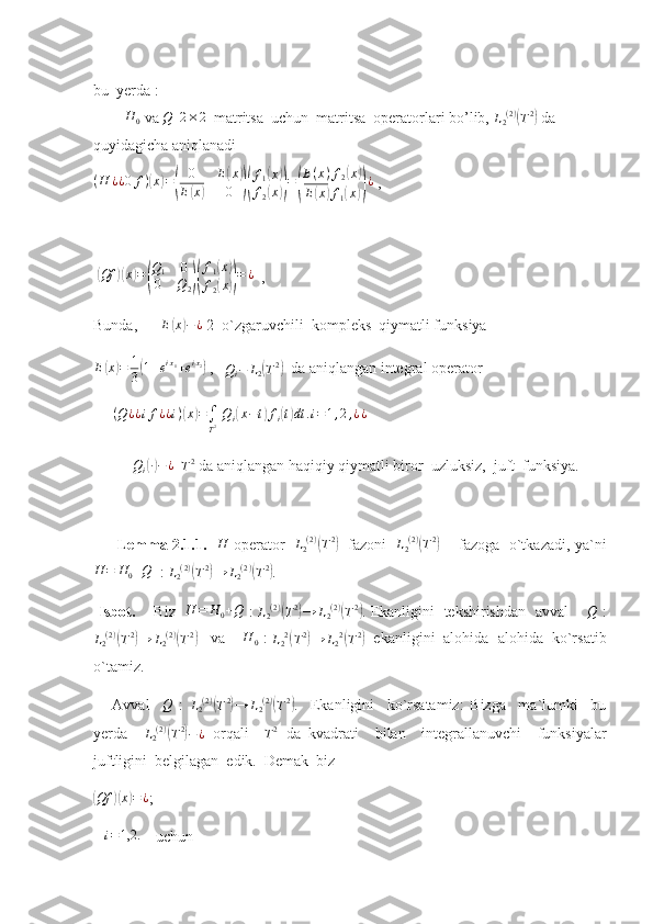 bu  yerda : 
        H	0  va 	Q   	2×2   matritsa  uchun  matritsa  operatorlari bo’lib, 	L2(2)(T2)  da 
quyidagicha aniqlanadi    	
(H	¿¿0	f)(x)=(	
0	E(x)	
E(x)	0	)(
f1(x)	
f2(x))=(
E(x)f2(x)	
E(x)f1(x))¿
 ,   
                     
 	
( Qf	)( x	) =	( Q
1 0
0 Q
2	)( f
1	
( x	)
f
2	
( x	)) = ¿
  ,    
Bunda,       E	
( x	) − ¿
 2  o`zgaruvchili  kompleks  qiymatli funksiya   
E	
( x	) = 1
3	( 1 + e i x
1
+ e i x
2	)
 ,   	Qi−	L2(T2)   da aniqlangan integral operator
      ( Q ¿ ¿ i f ¿ ¿ i )	
( x	) =
∫
T 2   Q
i	( x − t	) f
i	( t) dt . i = 1 , 2 , ¿ ¿
     	
Qi(∙)−	¿
  	T2  da aniqlangan haqiqiy qiymatli biror  uzluksiz,  juft  funksiya.
         Lemma 2.1.1.    H
  operator    L
2 ( 2 )	
(
T 2	)
   fazoni    L
2 ( 2 )	(
T 2	)
       fazoga   o`tkazadi, ya`ni
H = H
0 + Q
  :  L
2 ( 2 )	
(
T 2	)
→ L
2 ( 2 )	(
T 2	)
.  
  Isbot.       Biz    H = H
0 + Q
  :   L
2 ( 2 )	
(
T 2	)
→ L
2 ( 2 )	(
T 2	)
. Ekanligini   tekshirishdan   avval       	Q   :	
L2(2)(T2)→	L2(2)(T2)
   va     H
0  : 
L
2 2	(
T 2	)
→ L
2 2	(
T 2	)
  ekanligini  alohida- alohida  ko`rsatib
o`tamiz.
      Avval    	
Q   :  	L2(2)(T2)→	L2(2)(T2) .     Ekanligini     ko`rsatamiz:   Bizga     ma`lumki     bu
yerda    	
L2(2)(T2)−¿   orqali    	T2   da   kvadrati     bilan     integrallanuvchi     funksiyalar
juftligini  belgilagan  edik.  Demak  biz  	
(
Qf	)( x	) = ¿
;     
   	
i=1,2.      uchun 