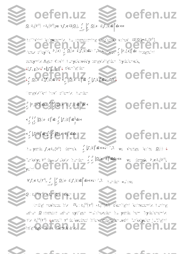 Q
i : L
2( T 2	)
→ L
2	( T 2	)
ya ∋ f
i ∈ D	( Q
i	) ,
∫
x ∈ T 2  	|
∫
T 2   Q
i	( x − t	) f
i	( t) dt	| 2
dx < ∞
 
Bo`lishini  ko`rsatamiz.   Bu  operatorning  aniqlanish  sohasi    D ( Q
i ) = L
2 ( T 2
)
. 
Faraz  qilaylik   F
i	
( x	) =
∫
T 2   Q
i	( x − t	) f
i	( t) dt i = 1,2.
  bo`lsin.  	∫
T2 |Fi(x)|2dx   integralni  
qaraymiz. Agar   Koshi-Bunyakovskiy  tengsizligidan  foydalansak,	
¿(f,g)∨¿2≤||f||2∙||g||2¿
  ekanligidan
¿
∫
T 2   Q
i ( x − t ) f
i	
( t) dt ∨ ¿ 2
≤
∫
T 2  	| Q
i	( x − t	)| 2
dt ∙
∫
T 2  	| f
i	( t)| 2
dt i = 1,2. ¿
 
Tengsizlikni  hosil  qilamiz.  Bundan
∫
T 2  	
| F
i ( x )	| 2
dx =
∫
T 2  	|
∫
T 2   Q
i	( x − t	) f
i	( t) dt	| 2
dx ≤
  
≤
∫
T 2  	
(
∫
T 2  	| Q
i	( x − t	)| 2
dt ∙
∫
T 2  	| f
i	( t)| 2
dt	) dx ≤
 	
≤∫
T2 |fi(t)|2dt	∙∫
T2 ∫
T2 |Qi(x−t)|2dtdx	.
 
Bu   yerda  	
fi∈L2(T2)     demak      	∫
T2 |fi(t)|2dt	<∞i=1,2.     va     shartga     ko`ra    	Qi(∙)−	¿
funksiya  	
T2   da     uzluksiz     bundan    	∫
T2 ∫
T2 |Qi(x−	t)|2dtdx	<∞       va       demak     F
i ∈ L
2	( T 2	)
,
ya`ni        
 	
∀	fi∈L2(T2),∫
x∈T2 |∫
T2 Qi(x−t)fi(t)dt|
2dx	<∞i=1,2.     Bundan  xulosa 	
Q
 : 	L2(2)(T2)→	L2(2)(T2)    ekan .
      Endigi  navbatta  biz    	
H	0  : 	L2(2)(T2)→	L2(2)(T2)    ekanligini  ko`rsatamiz. Buning
uchun   	
Q   operator   uchun   aytilgan   mulohazadan   bu   yerda   ham   foydalanamiz.
Biz   L
2 ( 2 )
(
T 2	)
− ¿
 orqali  	T2  da kvadrati  bilan  integrallanuvchi  funksiyalar  juftligini
belgilagan  edik.  Demak  biz   