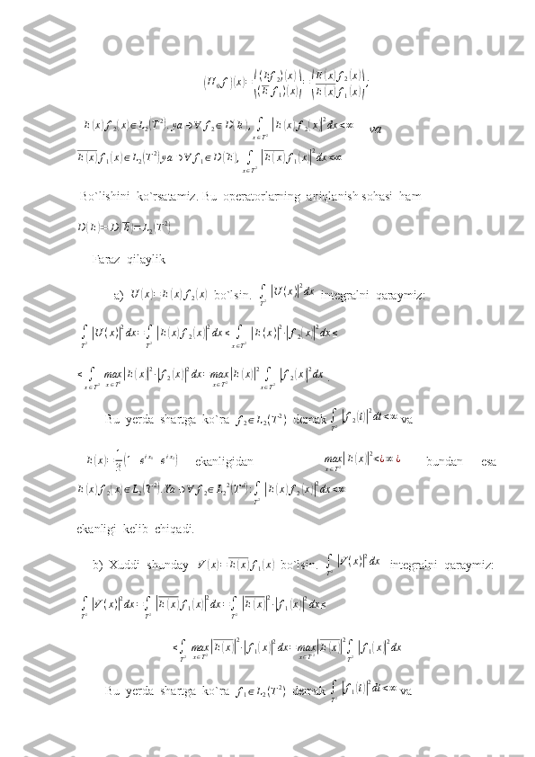 (H
0 f	)( x	) =	( ( Ef
2 )	
( x	)
( E f
1 )
( x	)) =	( E	
( x	) f
2	( x	)
E	
( x	) f
1	( x	)) ;
  	
E(x)f2(x)∈L2(T2).ya	∋∀	f2∈D(E),∫
x∈T2 |E(x)f2(x)|2dx	<∞       va
E	
( x	) f
1	( x	) ∈ L
2	( T 2	)
ya ∋ ∀ f
1 ∈ D	( E	) ,
∫
x ∈ T 2  	| E	( x	) f
1	( x	)| 2
dx < ∞
 Bo`lishini  ko`rsatamiz.  Bu  operatorlarning  aniqlanish sohasi  ham	
D	(E)=	D	(E)=	L2(T2)
 
     Faraz  qilaylik
            a)   U	
( x	) = E	( x	) f
2	( x	)
  bo`lsin.  	∫
T2 |U	(x)|2dx   integralni  qaraymiz: 
  ∫
T 2  	
| U ( x )	| 2
dx =
∫
T 2  	| E	( x	) f
2	( x	)| 2
dx ≤
∫
x ∈ T 2  	| E ( x )	| 2
∙	| f
2	( x	)| 2
dx ≤
   
≤
∫
x ∈ T 2   max
x ∈ T 2	
| E	( x	)| 2
∙	| f
2	( x	)| 2
dx = max
x ∈ T 2	| E	( x	)| 2
∫
x ∈ T 2  	| f
2	( x	)| 2
dx
 .
         Bu  yerda  shartga  ko`ra  	
f2∈L2(T2)   demak 	∫
T2 |f2(t)|2dt	<∞  va  
  E	
( x	) = 1
3	( 1 + e i x
1
+ e i x
2	)
    ekanligidan                 max
x ∈ T 2	| E	( x	)| 2
< ¿ ∞ ¿
      bundan     esa
E	
( x	) f
2	( x	) ∈ L
2	( T 2	)
. Ya ∋ ∀ f
2 ∈ L
2 2	(
T d	)
:
∫
T 2  	| E	( x	) f
2	( x	)| 2
dx < ∞
 
ekanligi  kelib  chiqadi. 
     b)  Xuddi  shunday   	
V	(x)=	E(x)f1(x)   bo`lsin.   ∫
T 2  	| V ( x )	| 2
dx
   integralni  qaraymiz:
  ∫
T 2  	
| V ( x )	| 2
dx =
∫
T 2  	| E	( x	) f
1	( x	)| 2
dx =
∫
T 2  	| E	( x	)| 2
∙	| f
1	( x	)| 2
dx ≤
    
≤
∫
T 2   max
x ∈ T 2	
| E	( x	)| 2
∙	| f
1	( x	)| 2
dx = max
x ∈ T 2	| E	( x	)| 2
∫
T 2  	| f
1	( x	)| 2
dx
         Bu  yerda  shartga  ko`ra   f
1 ∈ L
2 ( T 2
)
  demak  ∫
T 2  	
| f
1	( t)| 2
dt < ∞
 va   