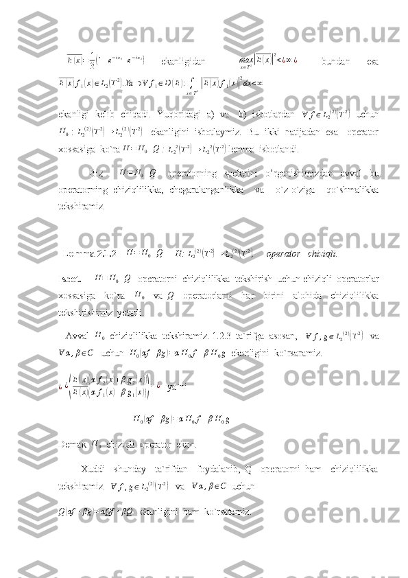  E(x)=	1
3(1+e−ix1+e−ix2)     ekanligidan         max
x ∈ T 2	| E	( x	)| 2
< ¿ ∞ ¿
      bundan     esa
E	
( x	) f
1	( x	) ∈ L
2	( T 2	)
. Ya ∋ ∀ f
1 ∈ D	( E	) :
∫
x ∈ T 2  	| E	( x	) f
1	( x	)| 2
dx < ∞
 
ekanligi   kelib   chiqadi.   Yuqoridagi   a)   va     b)   isbotlardan   	
∀	f∈L2(2)(T2)    uchun
H
0  :  	
L2(2)(T2)→	L2(2)(T2)     ekanligini  isbotlaymiz.  Bu  ikki  natijadan  esa   operator
xossasiga  ko`ra  H = H
0 + Q
 :  L
2 2	
(
T 2	)
→ L
2 2	(
T 2	)
 lemma  isbotlandi.
                Biz        	
H	=	H0+Q       operatorning     spektrini     o’rganishimiz dan     avval     bu
operatorning   chiziqlilikka,   chegaralanganlikka     va     o`z-o`ziga     qo`shmalikka
tekshiramiz.  
  Lemma 2.1.2      H = H
0 + Q
     H: 	
L2(2)(T2)→	L2(2)(T2) .     operator   chiziqli.       
Isbot.     	
H	=	H0+Q    operatorni  chiziqlilikka  tekshirish  uchun chiziqli  operatorlar
xossasiga     ko`ra    	
H	0     va  	Q     operatorlarni     har     birini     alohida     chiziqlilikka
tekshirishimiz  yetarli.  
   Avval  	
H	0   chiziqlilikka  tekshiramiz. 1.2.3  ta`rifga  asosan,   	Ɐ	f,g∈L2(2)(T2)    va	
Ɐ	α,β∈C
   uchun   H
0	( αf + βg	) = α H
0 f + β H
0 g
  ekanligini  ko`rsaramiz.
¿
  ¿	
( E	
( x	)( α f
2	( x	) + β g
2	( x	))
E	
( x	)( α f
1	( x	) + β g
1	( x	))) = ¿
   ya`ni  
                                	
H	0(αf	+βg	)=αH	0f+βH	0g
Demak   H
0   chiziqli  operator  ekan.
          Xuddi     shunday     ta`rifdan     foydalanib,   Q     operatorni   ham     chiziqlilikka
tekshiramiz.   Ɐ f , g ∈ L
2 ( 2 )	
(
T 2	)
   va   	Ɐ	α,β∈C   uchun  
Q	
( αf + βg	) = αQf + βQ
   ekanligini  ham  ko`rsatamiz. 