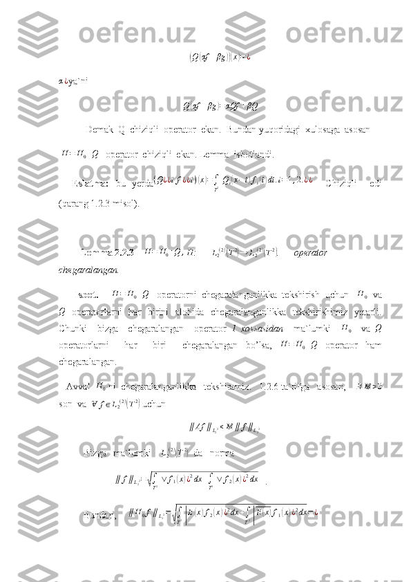 (Q	( αf + βg	))( x	) = ¿
α ¿
ya`ni  
Q	
( αf + βg	) = αQf + βQ
           Demak  Q  chiziqli  operator  ekan.  Bundan yuqoridagi  xulosaga  asosan 
  H = H
0 + Q
   operator  chiziqli  ekan. Lemma  isbotlandi.
    Eslatma:   bu   yerda ( Q ¿ ¿ i f ¿ ¿ i )	
( x	) =
∫
T 2   Q
i	( x − t	) f
i	( t) dt . i = 1 , 2. ¿ ¿
    Chiziqli     edi
(qarang 1.2.3 misol).
         Lemma 2.2 . 3      H = H
0 + Q ,
 H:      	
L2(2)(T2)→	L2(2)(T2) .      operator  
chegaralangan.
       Isbot.     	
H	=	H0+Q    operatorni  chegaralanganlikka  tekshirish  uchun   	H	0   va
Q
    operatorlarni     har     birini     alohida   chegaralanganlikka     tekshirishimiz    yetarli.
Chunki     bizga     chegaralangan     operator   1   xossasidan     ma`lumki    	
H	0     va  	Q
operatorlarni     har     biri     chegaralangan   bo’lsa,  	
H	=	H0+Q   operator   ham
chegaralangan.
   Avval   H
0  ni  chegaralanganlikka   tekshiramiz.   1.2.6 ta`rifga   asosan,      ∃ M > 0
son  va   	
Ɐ	f∈L2(2)(T2)   uchun  	
∥	Af	∥L22≤M	∥	f∥L22
Bizga   ma`lumki     L
2 ( 2 )	
(
T 2	)
  da   norma   
             	
∥	f∥L22=√∫
T2 ∨	f1(x)¿2dx	+∫
T2 ∨	f2(x)¿2dx    .
Bundan,      ∥ H
0 f ∥
L
2 2 =	
√
∫
T 2  	| E	( x	) f
2	( x	) ¿ 2
dx +
∫
T 2  	| E	( x	) f
1	( x	) ¿ 2
dx = ¿ 