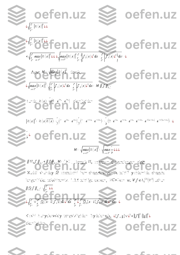 ¿√∫
T2 |E(x)|2¿¿ 	
¿√∫
T2 |E(x)|2¿¿
 
≤	
√
∫
T 2   max
x ∈ T 2	| E	( x	)| 2
¿ ¿
  ¿	
√ max
x ∈ T 2	
| E	( x	)| 2
∫
T 2  	(| f
2	( x	) ¿ 2
dx +
∫
T 2  	| f
1	( x	) ¿ 2	)
dx = ¿
     Agar   M =	
√ max
x ∈ T 2	| E	( x	)| 2
   desak,	
¿√max
x∈T2|E(x)|2∙
√∫
T2 |f1(x)¿2dx	+∫
T2 |f2(x)¿2dx	=	M	∥	f∥L22
     
Bunda   E	
( x	) = 1
3	( 1 + e i x
1
+ e i x
2	)
   ekanligidan 	
|E(x)|2=	E(x)E(x)=	1
3(1+eix1+eix2)1
3(1+e−ix1+e−ix2)=	1
9(3+eix1+e−ix1+eix2+e−ix2+ei(x1−x2)+e−i(x1−x2))=¿
1
9 ¿
 
M =	
√ max
x ∈ T 2	| E	( x	)| 2
=	√ max
x ∈ T 2 1
9 ¿ ¿ ¿
  ∥ H
0 f ∥
L
2 2 ≤ ∥ f ∥
L
2 2 M = 1 > 0
 .  Demak  H
0   operator  chegaralangan  ekan.  
 Xuddi  shunday  	
Q   operatorni  ham chegaralanganlik  ta`rifi  yordamida  chegara-
langanlikka  tekshiramiz.  1.2.6 ta`rifga  asosan,   ∃ C > 0
son  va   Ɐ f ∈ L
2 ( 2 )	
(
T 2	)
  uchun   
∥ Q f ∥
L
2 2 =	
√
∫
T 2   ¿ ¿	
¿√∫
T2 ∨∫
T2 Q1(x−t)f1(t)dt	¿2dx	+∫
T2¿∫
T2 Q2(x−t)f2(t)dt	¿2 dx	=¿
  
Koshi-Bunyakovskiy  tengsizligidan  foydalansak,  	
¿(f,g)∨¿2≤||f||2∙||g||2¿   
ekanligidan 