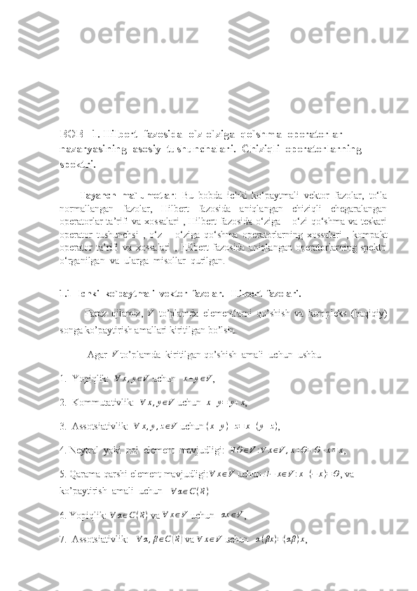 BOB   1. Hilbert  fazosida  o`z-o`ziga  qo`shma  operatorlar  
nazaryasining  asosiy  tushunchalari.  Chiziqli  operatorlarning 
spektri .                    
     
        Tayanch   ma`lumotlar :   Bu   bobda   ichki   ko‘paytmali   vektor   fazolar,   to‘la
normallangan   fazolar,   Hilbert   fazosida   aniqlangan   chiziqli   chegaralangan
operatorlar  ta’rifi  va xossalari  , Hilbert  fazosida  o‘ziga – o‘zi  qo‘shma va teskari
operator   tushunchsi   ,   o‘z   –   o‘ziga   qo‘shma   operatorlarning   xossalari   ,   kompakt
operator   ta’rifi   va   xossalari   ,   Hilbert   fazosida   aniqlangan   operatorlarning   spektri
o‘rganilgan  va  ularga  misollar  qurilgan.
1.1    Ichki  ko`paytmali  vektor  fazolar.   Hilbert  fazolari.
Faraz   qilamiz,  V   to’plamda   elementlarni   qo’shish   va   kompleks   (haqiqiy)
songa ko’paytirish amallari kiritilgan bo’lsin.
 Agar  	
V  to’plamda  kiritilgan qo’shish  amali  uchun  ushbu 
1.  Yopiqlik:   ∀ x , y ∈ V
 uchun    x + y ∈ V
, 
2.  Kommutativlik:  	
∀	x,y∈V  uchun  	x+y=	y+x ,
3.  Assotsiativlik:   ∀ x , y , z ∈ V
 uchun  ( x + y ) + z = x + ( y + z )
,
4. Neytral  yoki  nol  element  mavjudligi:  	
∃Θ	∈V	:∀	x∈V	,x+Θ=	Θ+x=	x ,
5. Qarama-qarshi element mavjudligi: ∀ x ∈ V
 uchun  ∃ − x ∈ V : x + ( − x ) = Θ
, va 
ko’paytirish  amali  uchun    ∀ α ∈ C ( R )
 
6. Yopiqlik:  ∀ α ∈ C ( R )
 va  ∀ x ∈ V
 uchun   	
αx	∈V ,
7.  Assotsiativlik:   	
∀	α,β∈C	(R)  va 	∀	x∈V  uchun    α ( βx ) = ( αβ ) x
, 