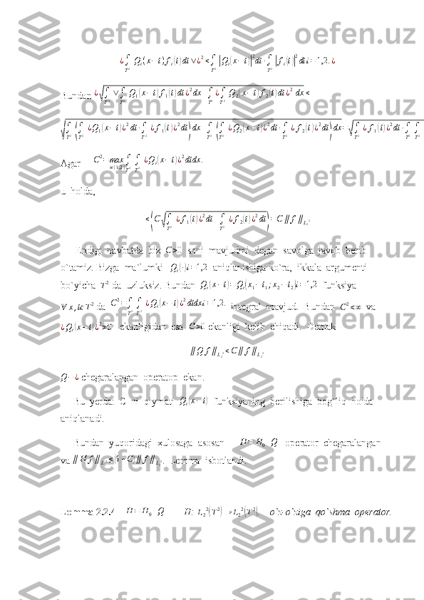 ¿
∫
T 2   Q
i ( x − t ) f
i( t) dt ∨ ¿ 2
≤
∫
T 2  	| Q
i	( x − t	)| 2
dt ∙
∫
T 2  	| f
i	( t)| 2
dt i = 1,2. ¿
Bundan  ¿	
√
∫
T 2   ∨
∫
T 2   Q
1	( x − t	) f
1	( t) dt ¿ 2
dx +
∫
T 2 ¿
∫
T 2   Q
2	( x − t	) f
2	( t) dt ¿ 2
  dx ≤
  	
√∫
T2 (∫
T2 ¿Q1(x−t)¿2dt	∙∫
T2 ¿f1(t)¿2dt	)dx	+∫
T2 (∫
T2 ¿Q2(x−	t)¿2dt	∙∫
T2 ¿f2(t)¿2dt	)dx	=√∫
T2 ¿f1(t)¿2dt	∙∫
T2 ∫
T2 ¿Q1(x−t)¿2dtdx	+∫
T2 ¿f2(t)¿2dt	∫
T2 ∫
T2 ¿Q2(x−	t)¿2dtdx
Agar      C 2
= max
i	
ϵ { 1,2 } ∫
T 2  
∫
T 2   ¿ Q
i	( x − t	) ¿ 2
dtdx .
u  holda, 	
≤(C	√∫
T2 ¿f1(t)¿2dt	+∫
T2 ¿f2(t)¿2dt	)=C	∥	f∥L22
      Endigi  navbatda  biz   C > 0
  soni  mavjudmi  degan  savolga  javob  berib  
o`tamiz. Bizga  ma`lumki   	
Qi(∙)i=1,2   aniqlanishiga ko`ra,  ikkala  argumenti 
bo`yicha  
T 2
 da  uzluksiz. Bundan  
Qi(x−t)=Qi(x1−t1;x2−t2)i=1,2   funksiya
∀ x , t	
ϵ T 2
 da  	C2=∫
T2 ∫
T2 ¿Qi(x−	t)¿2dtdx	i=1,2.   integral  mavjud.  Bundan  
C 2
< ∞   va	
¿Qi(x−t)¿2>0
   ekanligidan  esa   C > 0
 ekanligi  kelib  chiqadi.  Demak                       
                                                    	
∥Q	f∥L22≤C∥	f∥L22   
Q − ¿
 chegaralangan  operatop  ekan.
     Bu  yerda:  C  ni  qiymati  	
Qi(x−t)   funksiyaning  berilishiga  bog`liq  holda  
aniqlanadi.
     Bundan  yuqoridagi  xulosaga  asosan      	
H	=	H0+Q    operator  chegaralangan  
va 	
∥H	f∥L22≤(1+C)∥	f∥L22 .  Lemma  isbotlandi.
Lemma 2.2.4      	
H	=	H0+Q         H: 	L22(T2)→	L22(T2) .    o`z-o`ziga  qo`shma  operator. 