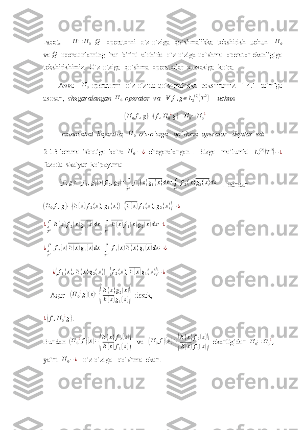 Isbot.         H	=	H0+Q      operatorni   o`z-o`ziga   qo`shmalikka   tekshirish   uchun      H
0
va 	
Q   operatorlarning  har  birini  alohida  o`z-o`ziga qo`shma  operator ekanligiga
tekshirishimiz .   O`z-o`ziga  qo`shma  operatorlar  xossasiga  ko`ra.  
            Avval    	
H	0   operatorni     o`z-o`zida qo`shmalikka   tekshiramiz.     1.4.1    ta`rifga
asosan,   chegaralangan   H
0   operator  va     Ɐ f , g ∈ L
2 ( 2 )	
(
T 2	)
       uchun 	
(
H
0 f , g	) =	( f , H
0 ¿
g	)
   	H	0=	H0¿  
munosabat  bajarilsa,  	
H	0   o`z-o`ziga   qo`shma  operator   deyilar  edi.
2.1.3 lemma  isbotiga  ko`ra   H
0   − ¿
  chegaralangan  .  Bizga   ma`lumki    L
2 ( 2 )	
(
T 2	)
− ¿
fazoda  skalyar  ko`paytma:
         	
( f , g	) =	( f
1 , g
1	) +	( f
2 , g
2	) =
∫
T 2   f
1 ( x ) g
1 ( x ) dx +
∫
T 2   f
2 ( x ) g
2 ( x ) dx
   .  bundan       	
(H	0f,g)=(E(x)f2(x),g1(x))+(E(x)f1(x),g2(x))=¿
 
¿
∫
T 2   E	
( x	) f
2	( x	) g
1	( x	) dx +
∫
T 2   E	( x	) f
1	( x	) g
2	( x	) dx = ¿
 	
¿∫
T2 f2(x)E(x)g1(x)dx	+∫
T2 f1(x)E(x)g2(x)dx	=¿
 
     	
¿(f1(x),E(x)g2(x))+(f2(x),E(x)g1(x))=¿  
    Agar     	
(H	0¿g)(x)=(
E(x)g2(x)	
E(x)g1(x))   desak,
¿	
( f , H
0 ¿
g	)
 .
Bundan  
( H
0 ¿
f	)( x	) =	( E ( x ) f
2	
( x	)
E	
( x	) f
1	( x	))    va     	( H
0 f	)( x	) =	( E ( x ) f
2	
( x	)
E	
( x	) f
1	( x	))   ekanligidan  	H	0=	H0¿,   
ya`ni   H
0 − ¿
   o`z-o`ziga   qo`shma  ekan. 