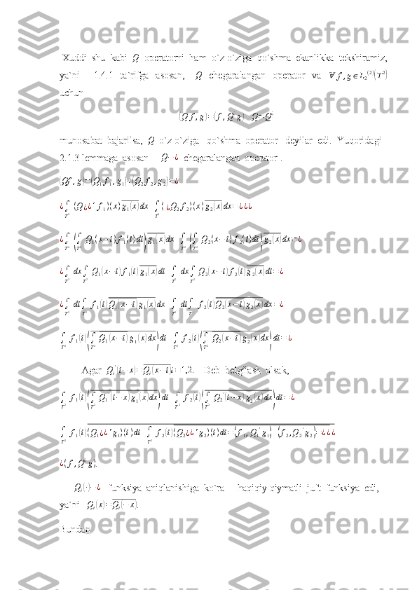  Xuddi  shu  kabi   Q
  operatorni  ham  o`z-o`ziga  qo`shma  ekanlikka  tekshiramiz,
ya`ni        1.4.1   ta`rifga   asosan,      Q     chegaralangan     operator    va    	Ɐ	f,g∈L2(2)(T2)
uchun 	
(
Q f , g	) =	( f , Q ¿
g	)
    Q = Q ¿
 
munosabat  bajarilsa,  	
Q   o`z-o`ziga   qo`shma  operator   deyilar  edi.  Yuqoridagi  
2.1.3 lemmaga  asosan      Q − ¿
  chegaralangan  operator .	
(Qf	,g)=(Q1f1,g1)+(Q2f2,g2)=¿
  
¿
∫
T 2   ( Q
¿ ¿ 1 f
1 ) ( x ) g
1	
( x	) dx +
∫
T 2 (  
¿ Q
2 f
2 ) ( x ) g
2	( x	) dx = ¿ ¿ ¿
     
¿
∫
T 2  	
(
∫
T 2   Q
1 ( x − t ) f
1 ( t ) dt	) g
1	( x	) dx +
∫
T 2  	(
∫
T 2   Q
2 ( x − t ) f
2 ( t ) dt	) g
2	( x	) dx = ¿
 
¿
∫
T 2   dx
∫
T 2   Q
1	
( x − t	) f
1	( t) g
1	( x	) dt +
∫
T 2   dx
∫
T 2   Q
2	( x − t	) f
2	( t) g
2	( x	) dt = ¿
 
¿
∫
T 2   dt
∫
T 2   f
1	
( t) Q
1	( x − t	) g
1	( x	) dx +
∫
T 2   dt
∫
T 2   f
2	( t) Q
2	( x − t	) g
2	( x	) dx = ¿
 
∫
T 2   f
1	
( t)(
∫
T 2   Q
1	( x − t	) g
1	( x	) dx	) dt +
∫
T 2   f
2	( t)(
∫
T 2   Q
2	( x − t	) g
2	( x	) dx	) dt = ¿
 
         Agar   Q
i '	
(
t − x	) = Q
i	( x − t	) i = 1,2.
    Deb  belgilash  olsak,
∫
T 2   f
1	
( t)(
∫
T 2   Q
1 '	(
t − x	) g
1	( x	) dx	) dt +
∫
T 2   f
2	( t)(
∫
T 2   Q
2 '	(
t − x	) g
2	( x	) dx	) dt = ¿
  	
∫
T2 f1(t)(Q1¿¿'g1)(t)dt	+∫
T2 f2(t)(Q2¿¿'g2)(t)dt	=(f1,Q1'g1)+(f2,Q2'g2)=¿¿¿
 	
¿(f,Q¿g)
. 
      	
Qi(∙)−	¿    funksiya  aniqlanishiga  ko`ra      haqiqiy qiymatli  juft  funksiya  edi,  
ya`ni    Q
i
( x	) = Q
i	( − x	)
.
Bundan  