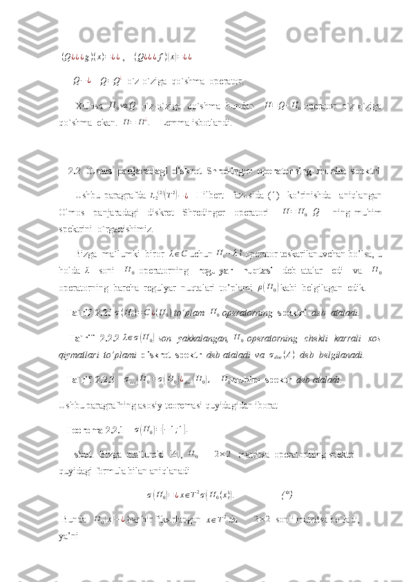   ( Q ¿ ¿ ¿ g ) ( x ) = ¿ ¿
 ,    (Q¿¿¿f)(x)=¿¿
      	
Q−¿     	Q=Q¿   o`z-o`ziga  qo`shma  operator.
Xulosa    H
0 va Q
   o`z-o`ziga   qo`shma   bundan      H = Q + H
0   operator   o`z-o`ziga
qo`shma  ekan.  
H	=	H¿.     Lemma isbotlandi.
     2.2  Olmos  panjaradagi  diskret  Shredinger   operatorning  muhim  spektri
        Ushbu   paragrafda   L
2 ( 2 )	
(
T 2	)
− ¿
    Hilbert     fazosida   (1)     ko’rinishda     aniqlangan
Olmos     panjaradagi     diskret     Shredinger     operatori      	
H	=	H0+Q       ning   muhim
spektrini  o`rganishimiz. 
       Bizga  ma`lumki  biror   λ ∈ C
 uchun  H
0 − λ I
 operator teskarilanuvchan bo’lsa, u
holda  	
λ     soni    	H	0   operatorning     regulyar     nuqtasi     deb   atalar     edi     va    	H	0
operatorning  barcha  regulyar  nuqtalari  to’plami  	
ρ(H	0)  kabi  belgilagan  edik . 
    Ta`rif  2.2.1 σ ( H
0 ) = C ¿ ( H
0 )
 to’plam   H
0  operatorning   spektri   deb  ataladi.
      Ta`rif    2.2.2   λ ∈ σ	
( H
0	)   son   yakkalangan,   H
0   operatorning    chekli    karrali    xos
qiymatlari  to’plami   diskret  spektr   deb ataladi  va  	
σdisc	(A)   deb  belgilanadi.  
   Ta`rif  2.2.3    	
σess(H	0)=σ(H	0)¿disc	(H0),     	H	0 muhim  spektr    deb ataladi .
Ushbu paragrafning asosiy teoremasi quyidagidan iborat 
    Teorema 2.2.1     σ	
( H
0	) =	[ − 1 ; 1	] .
     
     Isbot .  Bizga  ma`lumki  [4],  
H	0        	2×2    matritsa  operatorining spektri 
quyidagi formula bilan aniqlanadi
σ	
( H
0	) = ¿ x ∈ T 2
σ	( H
0 ( x )	) .
                   (*)
  Bunda    	
H	0(x)−¿  har bir fiksirlangan  	x∈T2  da       	2×2   sonli matritsa bo`ladi, 
ya’ni      